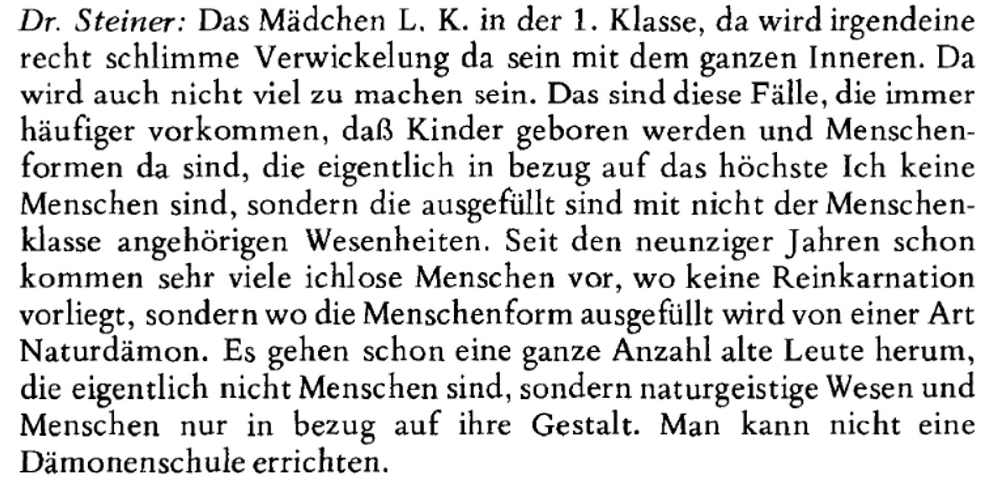 Das Mädchen L. K. in der 1. Klasse, da wird irgendeine
recht schlimme Verwickelung da sein mit dem ganzen Inneren. Da
wird auch nicht viel zu machen sein. Das sind diese Fälle, die immer
häufiger vorkommen, daß Kinder geboren werden und Menschen-
formen da sind, die eigentlich in bezug auf das höchste Ich keine
Menschen sind, sondern die ausgefüllt sind mit nicht der Menschen-
klasse angehörigen Wesenheiten. Seit den neunziger Jahren schon
kommen sehr viele ichlose Menschen vor, wo keine Reinkarnation
vorliegt, sondern wo die Menschenform ausgefüllt wird von einer Art
Naturdämon. Es gehen schon eine ganze Anzahl alte Leute herum,
die eigentlich nicht Menschen sind, sondern naturgeistige Wesen und
Menschen nur in bezug auf ihre Gestalt. Man kann nicht eine
Dämonenschule errichten.