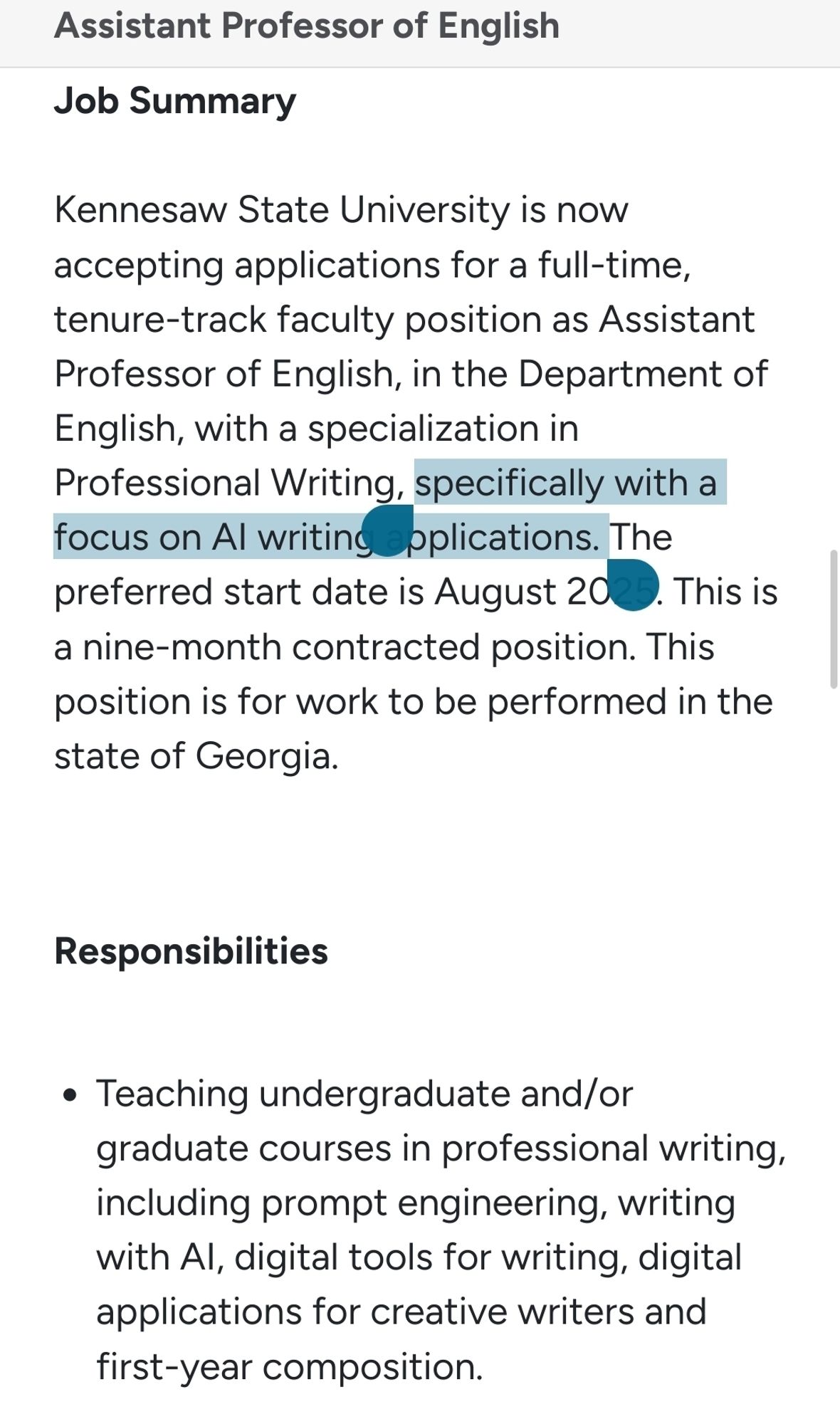 Screenshot of job posting

Job Summary

Kennesaw State University is now accepting applications for a full-time, tenure-track faculty position as Assistant Professor of English, in the Department of English, with a specialization in Professional Writing, specifically with a focus on AI writing applications. The preferred start date is August 2025. This is a nine-month contracted position. This position is for work to be performed in the state of Georgia.


Responsibilities

    Teaching undergraduate and/or graduate courses in professional writing, including prompt engineering, writing with AI, digital tools for writing, digital applications for creative writers and first-year composition.