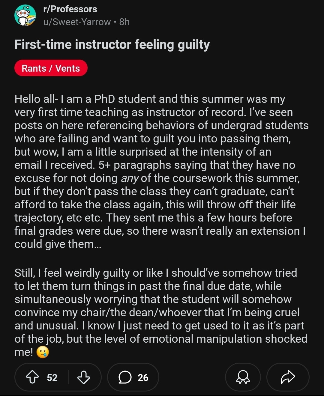 Hello all- I am a PhD student and this summer was my very first time teaching as instructor of record. I've seen posts on here referencing behaviors of undergrad students who are failing and want to guilt you into passing them, but wow, I am a little surprised at the intensity of an email I received. 5+ paragraphs saying that they have no excuse for not doing any of the coursework this summer, but if they don't pass the class they can't graduate, can't afford to take the class again, this will throw off their life trajectory, etc etc. They sent me this a few hours before final grades were due, so there wasn't really an extension I could give them... Still, I feel weirdly quilty or like I should've somehow tried to let them turn things in past the final due date, while simultaneously worrying that the student will somehow convince my chair/the dean/whoever that I'm being cruel and unusual. I know I just need to get used to it as it's part of the job, but the level of emotional manipulat