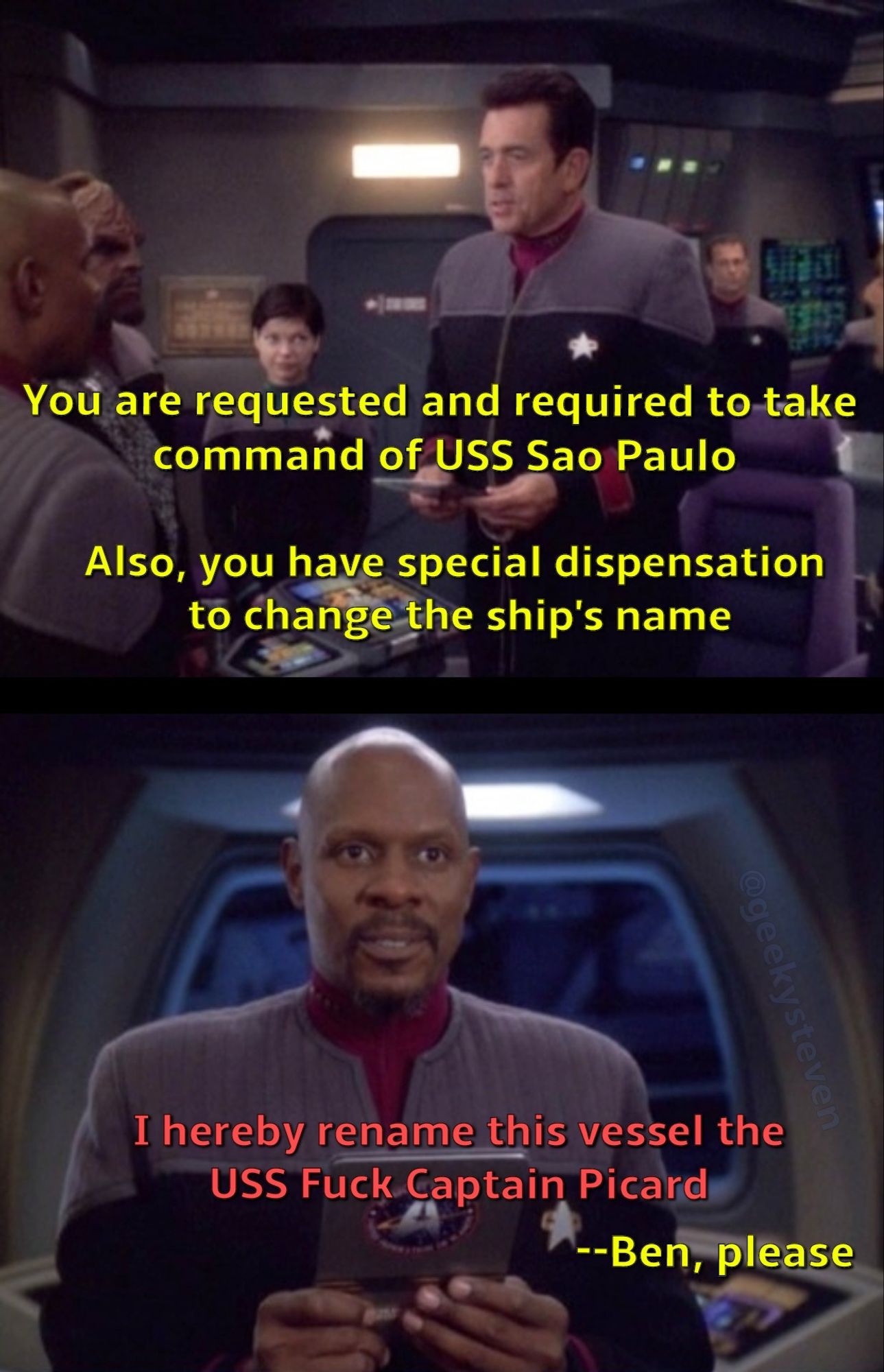 Admiral Ross saying to Captain Sisko "You are requested and required to take command of USS Sao Paulo. Also, you have special dispensation to change the ship's name" Sisko responds "I hereby rename this vessel the USS Fuck Captain Picard" Ross interjects "--Ben, please"