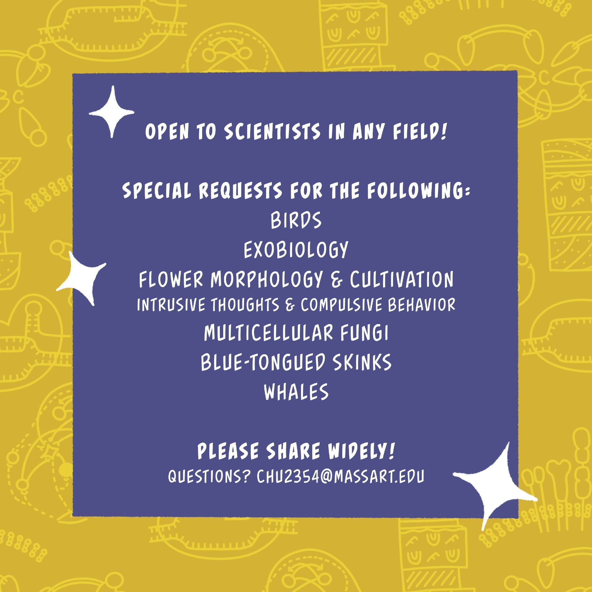 Plain text flyer. "Open to scientists in any field! Special requests for the following: birds, exobiology, flower morphology & cultivation, intrusive thoughts & compulsive behavior, multicellular fungi, blue-tongued skinks, whales. Please share widely! Questions? chu2354@massart.edu"