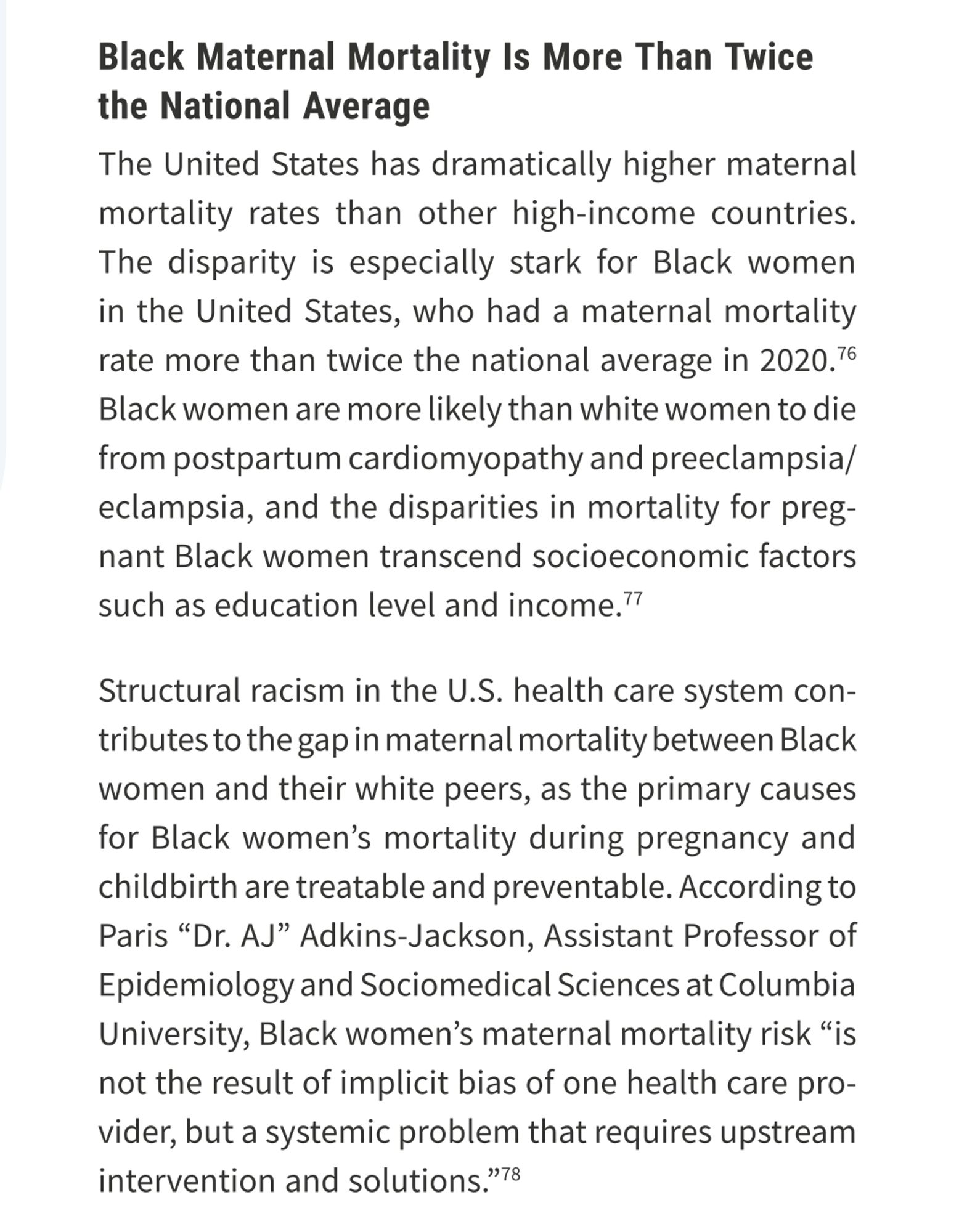 Black Maternal Mortality Is More Than Twice the National Average
The US has dramatically higher maternal mortality rates than other high-income countries.
The disparity is especially stark for Black women in the US, who had a maternal mortality rate more than twice the national average in 2020.
Black women are more likely than white women to die from postpartum cardiomyopathy and preeclampsia/
eclampsia, and the disparities in mortality for pregnant Black women transcend socioeconomic factors
such as education level and income.
Structural racism in the U.S. health care system contributes to the gap in maternal mortality between Black
women and their white peers, as the primary causes for Black women's mortality during pregnancy and
childbirth are treatable and preventable. ... Black women's maternal mortality risk "is not the result implicit bias of one health care provider, but a systemic problem that requires upstream intervention and solutions.