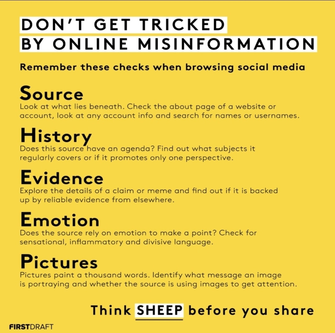 DON'T GET TRICKED
BY ONLINE MISINFORMATION

Remember these checks when browsing social media

Source
Look at what lies beneath. Check the about page of a website or
account, look at any account info and search for names or usernames

History
Does this source have an agenda? Find out what subjects it
regularly covers or if it promotes only one perspective

Evidence
Explore the details of a claim or meme and find out if it is backed
up by reliable evidence from elsewhere.

Emotion
Does the source rely on emotion to make a point? Check for
sensational, inflammatory and divisive language.

Pictures
Pictures paint a thousand words. Identify what message an image
is portraying and whether the source is using images to get attention

Think SHEEP before you share