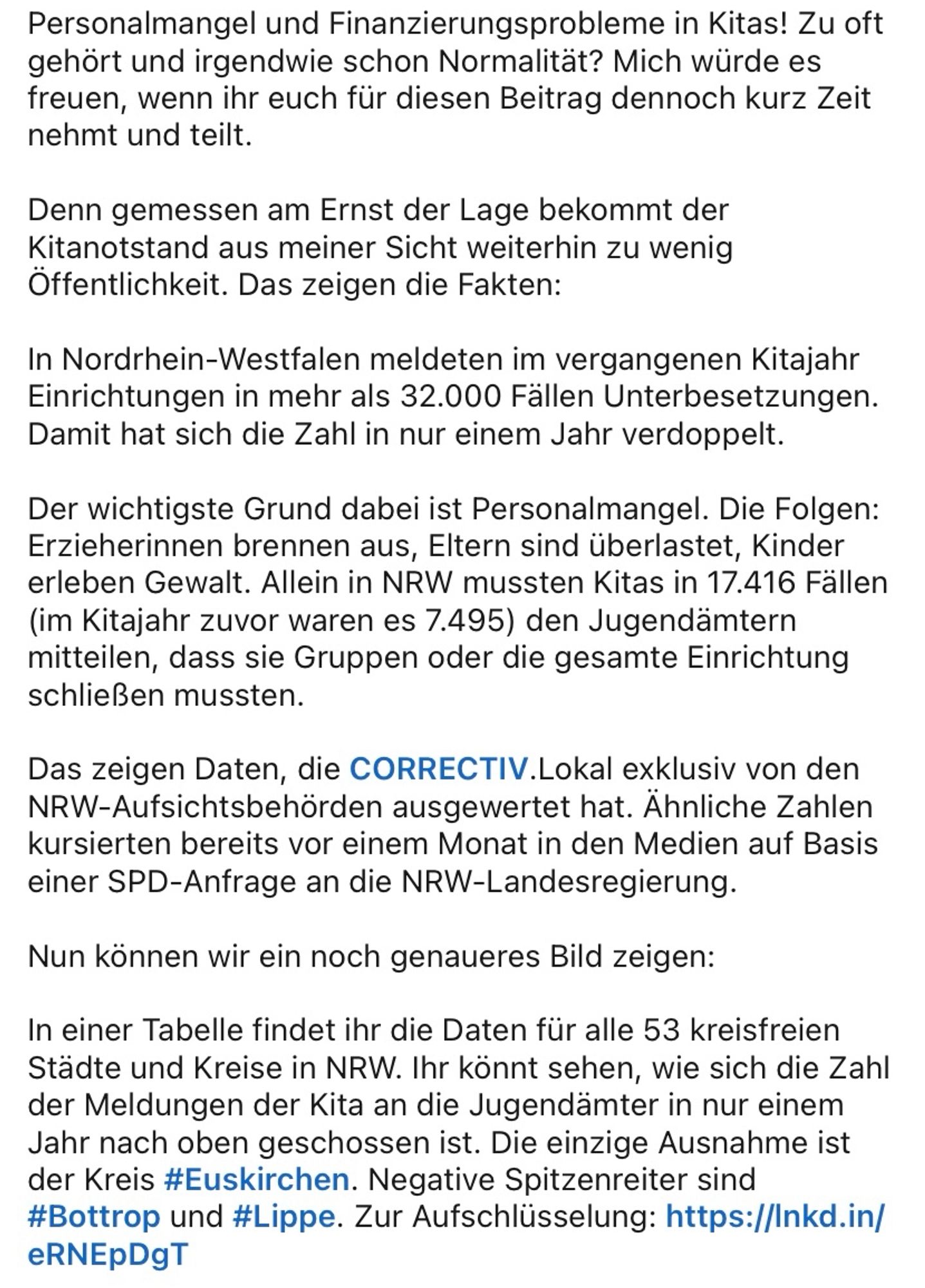 Personalmangel und Finanzierungsprobleme in Kitas! Zu oft gehört und irgendwie schon Normalität? Mich würde es freuen, wenn ihr euch für diesen Beitrag dennoch kurz Zeit nehmt und teilt.

Denn gemessen am Ernst der Lage bekommt der Kitanotstand aus meiner Sicht weiterhin zu wenig Öffentlichkeit. Das zeigen die Fakten:

In Nordrhein-Westfalen meldeten im vergangenen Kitajahr Einrichtungen in mehr als 32.000 Fällen Unterbesetzungen. Damit hat sich die Zahl in nur einem Jahr verdoppelt. 

Der wichtigste Grund dabei ist Personalmangel. Die Folgen: Erzieherinnen brennen aus, Eltern sind überlastet, Kinder erleben Gewalt. Allein in NRW mussten Kitas in 17.416 Fällen (im Kitajahr zuvor waren es 7.495) den Jugendämtern mitteilen, dass sie Gruppen oder die gesamte Einrichtung schließen mussten. 

Das zeigen Daten, die CORRECTIV.Lokal exklusiv von den NRW-Aufsichtsbehörden ausgewertet hat. Ähnliche Zahlen kursierten bereits vor einem Monat in den Medien auf Basis einer SPD-Anfrage an die NRW-Lan