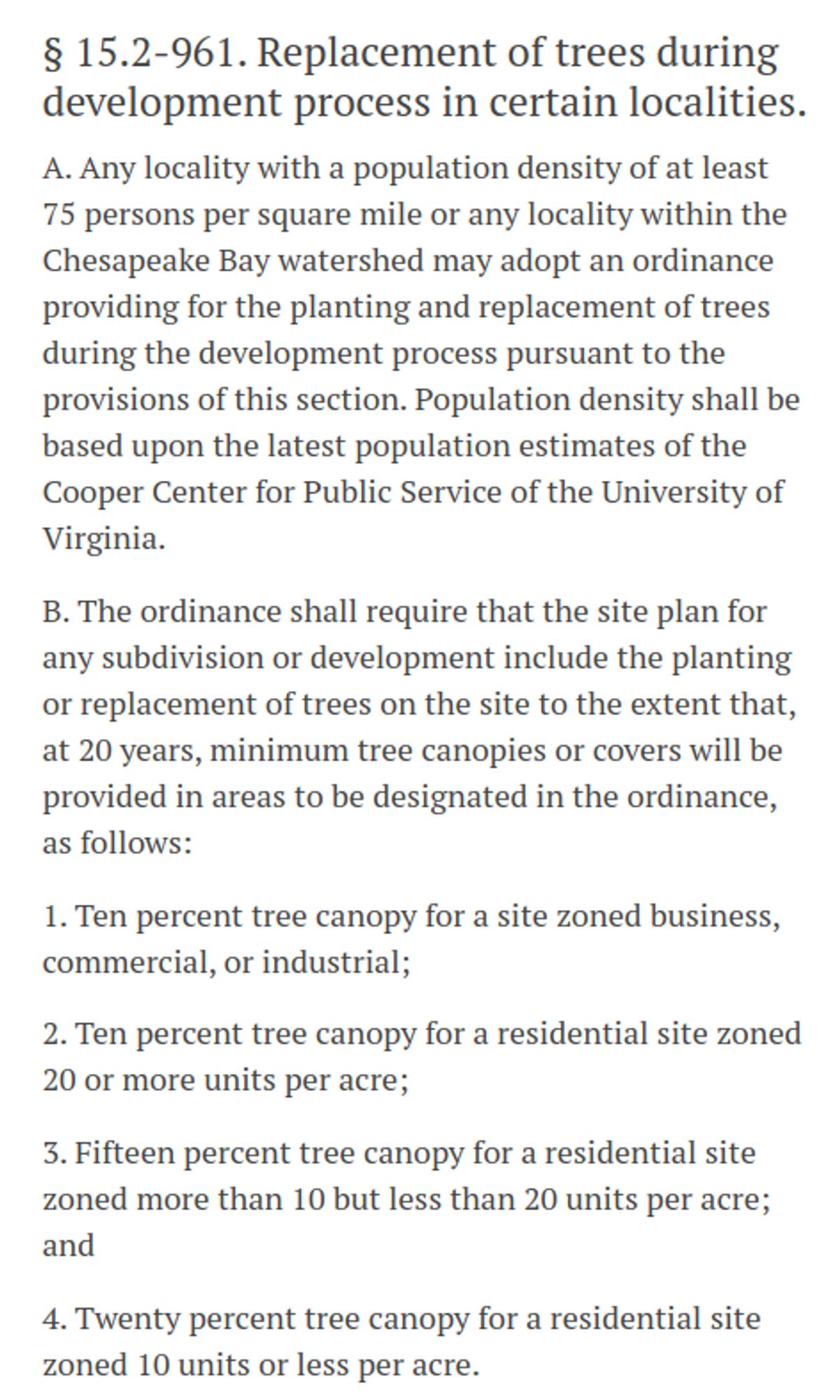 § 15.2-961. Replacement of trees during development process in certain localities.
A. Any locality with a population density of at least 75 persons per square mile or any locality within the Chesapeake Bay watershed may adopt an ordinance providing for the planting and replacement of trees during the development process pursuant to the provisions of this section. Population density shall be based upon the latest population estimates of the Cooper Center for Public Service of the University of Virginia.

B. The ordinance shall require that the site plan for any subdivision or development include the planting or replacement of trees on the site to the extent that, at 20 years, minimum tree canopies or covers will be provided in areas to be designated in the ordinance, as follows:

1. Ten percent tree canopy for a site zoned business, commercial, or industrial;

2. Ten percent tree canopy for a residential site zoned 20 or more units per acre;

3. Fifteen percent tree canopy for a residen