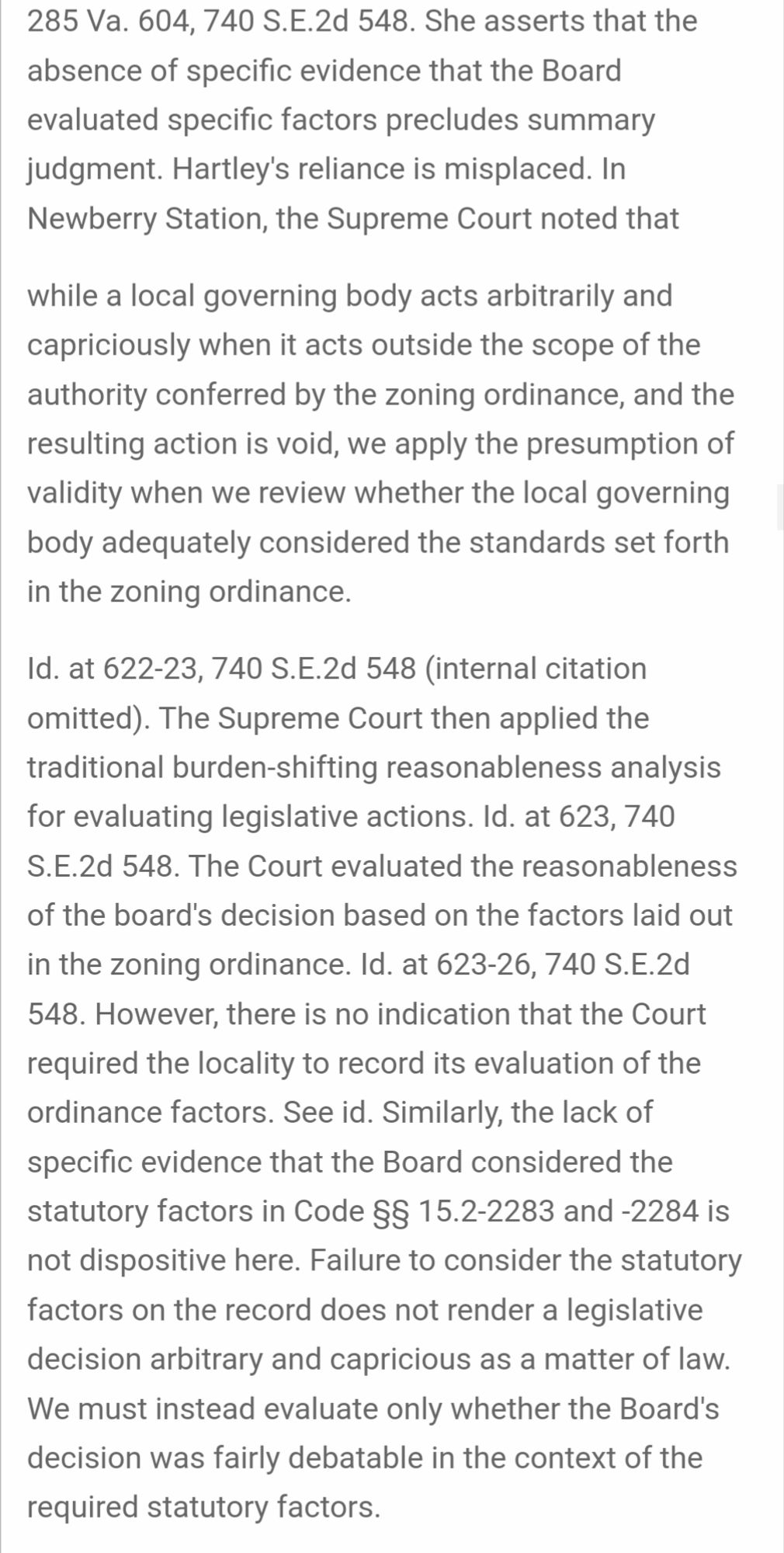 https://caselaw.findlaw.com/court/va-court-of-appeals/115816868.html

Hartley's reliance is misplaced. In Newberry Station, the Supreme Court noted that

while a local governing body acts arbitrarily and capriciously when it acts outside the scope of the authority conferred by the zoning ordinance, and the resulting action is void, we apply the presumption of validity when we review whether the local governing body adequately considered the standards set forth in the zoning ordinance.

Id. at 622-23, 740 S.E.2d 548 (internal citation omitted). The Supreme Court then applied the traditional burden-shifting reasonableness analysis for evaluating legislative actions. Id. at 623, 740 S.E.2d 548. The Court evaluated the reasonableness of the board's decision based on the factors laid out in the zoning ordinance. Id. at 623-26, 740 S.E.2d 548. However, there is no indication that the Court required the locality to record its evaluation of the ordinance factors. See id. Similarly, the lack of