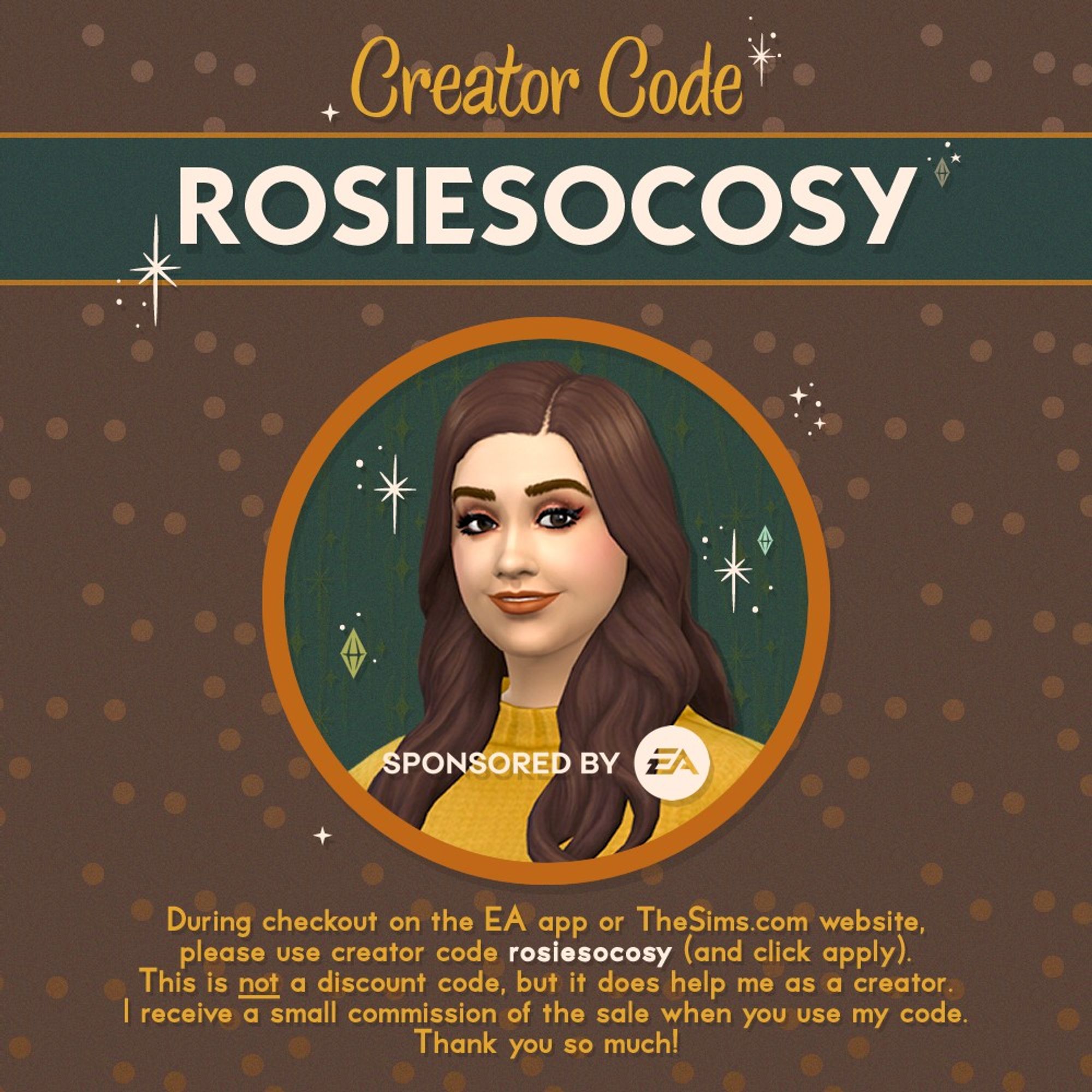 Creator Code: ROSIESOCOSY. Sponsored by EA. During checkout on the EA app or TheSims.com website, please use creator code rosiesocosy (and click apply). This is not a discount code, but it does help me as a creator. I receive a small sommission of the sale when you use my code. Thank you so much!