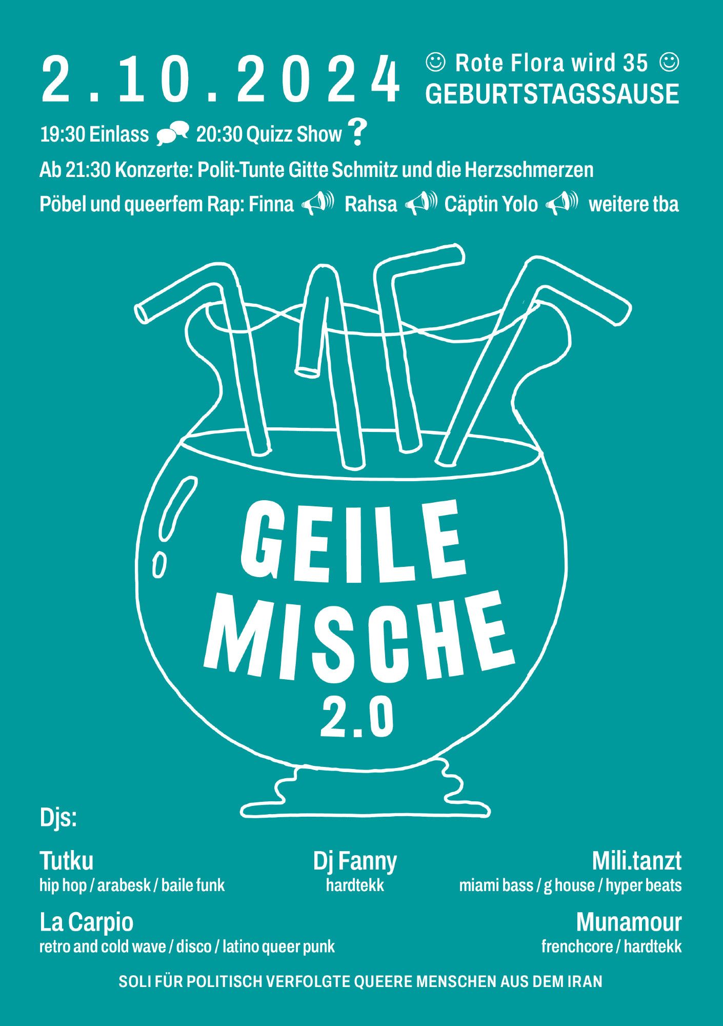 02.10.2024 - Rote Flora wird 35 Geburtstagsause.
19:30 Uhr Einlass - 20:30 Quizz Show
Ab 21:30 Uhr Konzerte: Polit-Tunte Gitte Schmitz und die Herzschmerzen
Pöbel und queerfem Rap: Finna, Rasha, Cäptin Yolo, weitere tba

GEILE MISCHE 2.0

DJs: Tutku, Dj Fanny, Mili tanzt, La Caprio, Munamour

Soli für politisch verfolgte queere Menschen aus dem Iran