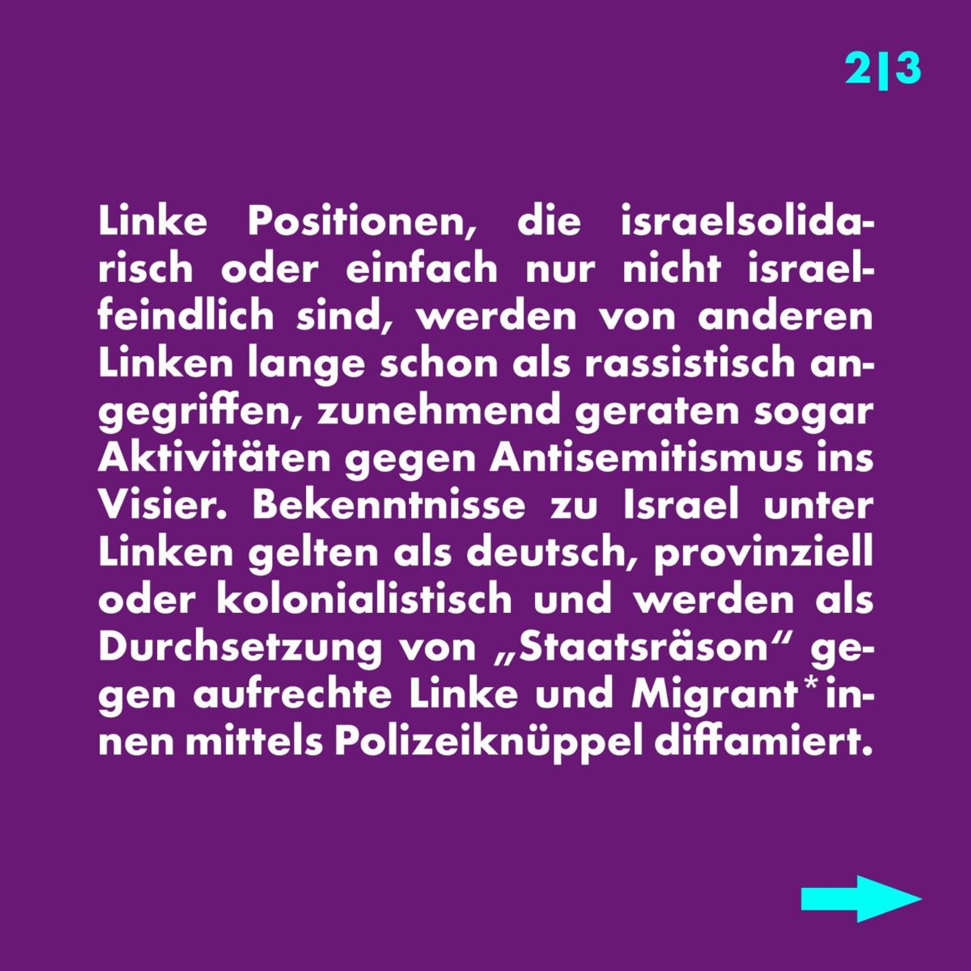 Linke Positionen, die israelsolidarisch oder einfach nur nicht israelfeindlich sind, werden von anderen Linken lange schon als rassistisch angegriffen, zunehmend geraten sogar Aktivitäten gegen Antisemitismus ins Visier. Bekenntnisse zu Israel unter Linken gelten als deutsch, provinziell oder kolonialistisch und werden als Durchsetzung von „Staatsräson“ gegen aufrechte Linke und Migrant:innen mittels Polizeiknüppel diffamiert. 