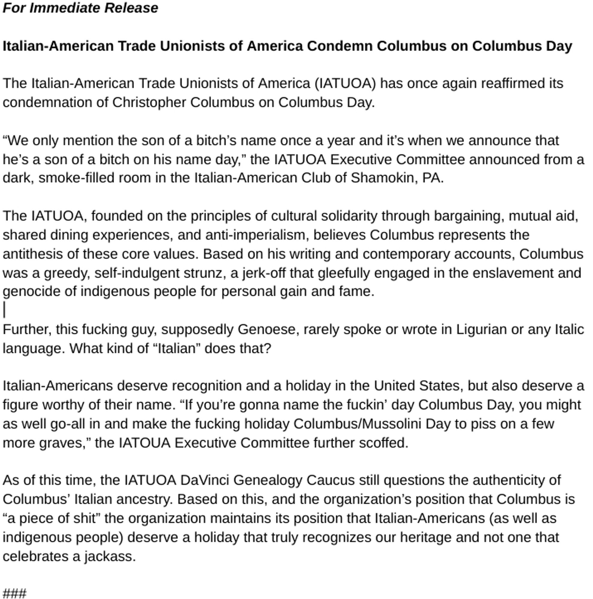 For Immediate Release
Italian-American Trade Unionists of America Condemn Columbus on Columbus Day
The Italian-American Trade Unionists of America (IATUOA) has once again reaffirmed its condemnation of Christopher Columbus on Columbus Day.
"We only mention the son of a bitch's name once a year and it's when we announce that he's a son of a bitch on his name day," the IATUOA Executive Committee announced from a dark, smoke-filled room in the Italian-American Club of Shamokin, PA.
The IATUOA, founded on the principles of cultural solidarity through bargaining, mutual aid, shared dining experiences, and anti-imperialism, believes Columbus represents the antithesis of these core values. Based on his writing and contemporary accounts, Columbus was a greedy, self-indulgent strunz, a jerk-off that gleefully engaged in the enslavement and genocide of indigenous people for personal gain and fame.
Further, this fucking guy, supposedly Genoese, rarely spoke or wrote in Ligurian or any Italic language. What kind of "Italian" does that?
Italian-Americans deserve recognition and a holiday in the United States, but also deserve a figure worthy of their name. "If you're gonna name the fuckin' day Columbus Day, you might as well go-all in and make the fucking holiday Columbus/Mussolini Day to piss on a few more graves," the IATOUA Executive Committee further scoffed.
As of this time, the IATUOA DaVinci Genealogy Caucus still questions the authenticity of Columbus' Italian ancestry. Based on this, and the organization's position that Columbus is
"a piece of shit" the organization maintains its position that Italian-Americans (as well as indigenous people) deserve a holiday that truly recognizes our heritage and not one that celebrates a jackass.