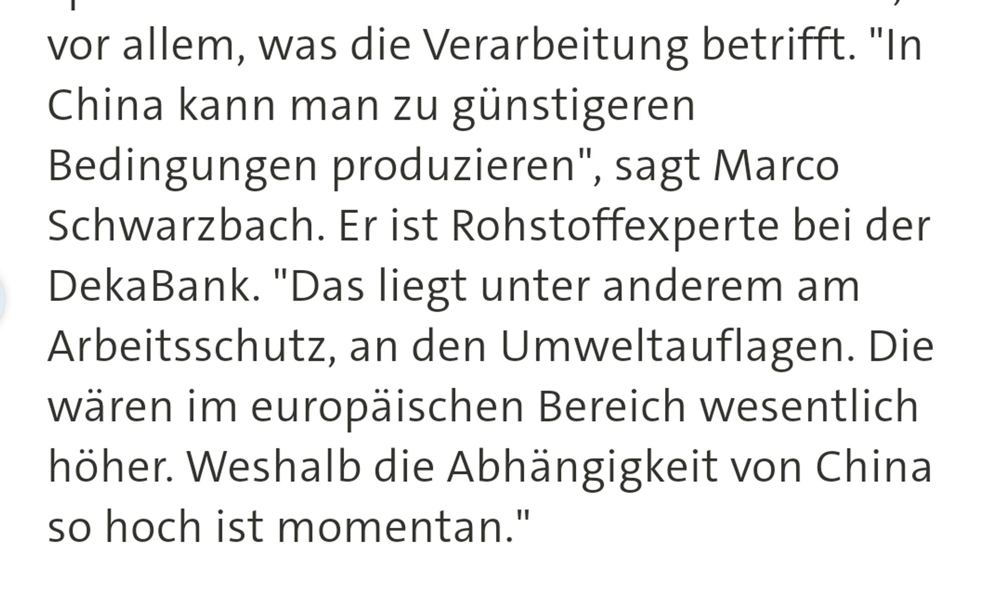 Textauszug: "In China kann man zu günstigeren Bedingungen produzieren", sagt Marco Schwarzbach. Er ist Rohstoffexperte bei der DekaBank. "Das liegt unter anderem am Arbeitsschutz, an den Umweltauflagen. Die wären im europäischen Bereich wesentlich höher. Weshalb die Abhängigkeit von China so hoch ist momentan."