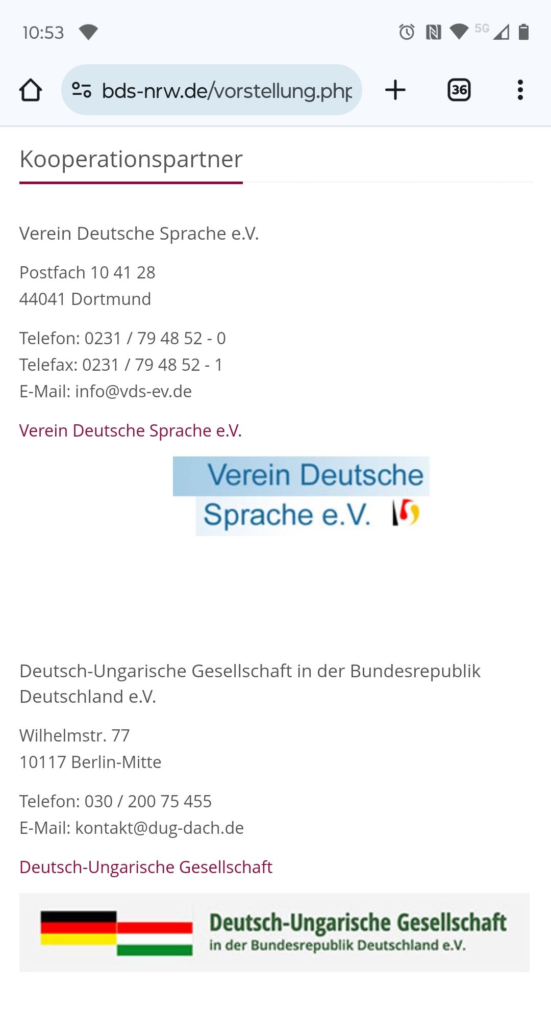 Kooperationspartner
Verein Deutsche Sprache e.V.
Postfach 10 41 28
44041 Dortmund

Telefon: 0231 / 79 48 52 - 0
Telefax: 0231 / 79 48 52 - 1
E-Mail: info@vds-ev.de

Verein Deutsche Sprache e.V.



Deutsch-Ungarische Gesellschaft in der Bundesrepublik Deutschland e.V.
Wilhelmstr. 77
10117 Berlin-Mitte

Telefon: 030 / 200 75 455
E-Mail: kontakt@dug-dach.de

Deutsch-Ungarische Gesellschaft