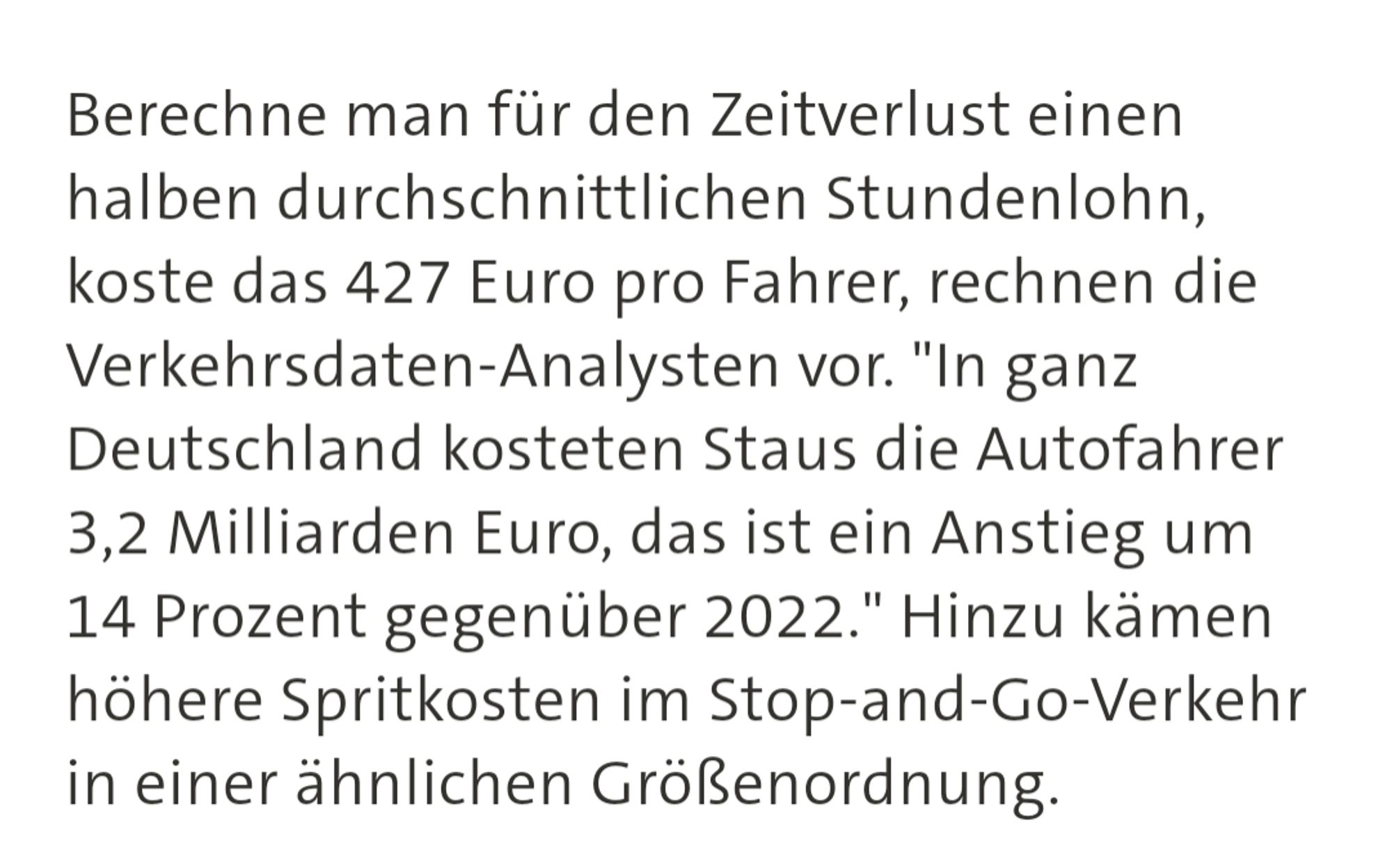 Berechne man für den Zeitverlust einen halben durchschnittlichen Stundenlohn, koste das 427 Euro pro Fahrer, rechnen die Verkehrsdaten-Analysten vor. "In ganz Deutschland kosteten Staus die Autofahrer 3,2 Milliarden Euro, das ist ein Anstieg um 14 Prozent gegenüber 2022." Hinzu kämen höhere Spritkosten im Stop-and-Go-Verkehr in einer ähnlichen Größenordnung.