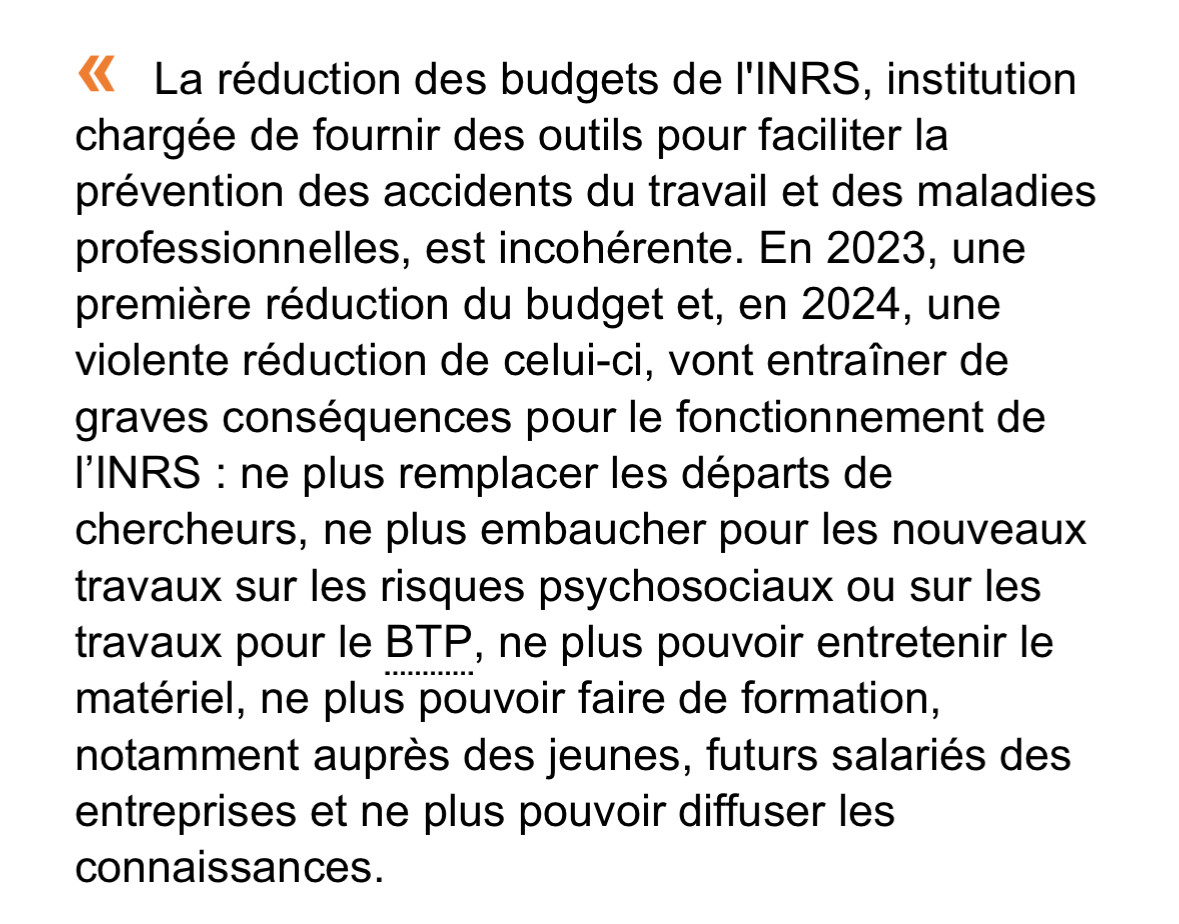 La réduction des budgets de l'INRS, institution chargée de fournir des outils pour faciliter la prévention des accidents du travail et des maladies professionnelles, est incohérente. En 2023, une première réduction du budget et, en 2024, une violente réduction de celui-ci, vont entraîner de graves conséquences pour le fonctionnement de l'INRS : ne plus remplacer les départs de chercheurs, ne plus embaucher pour les nouveaux travaux sur les risques psychosociaux ou sur les travaux pour le BTP, ne plus pouvoir entretenir le matériel, ne plus pouvoir faire de formation, notamment auprès des jeunes, futurs salariés des entreprises et ne plus pouvoir diffuser les
connaissances.