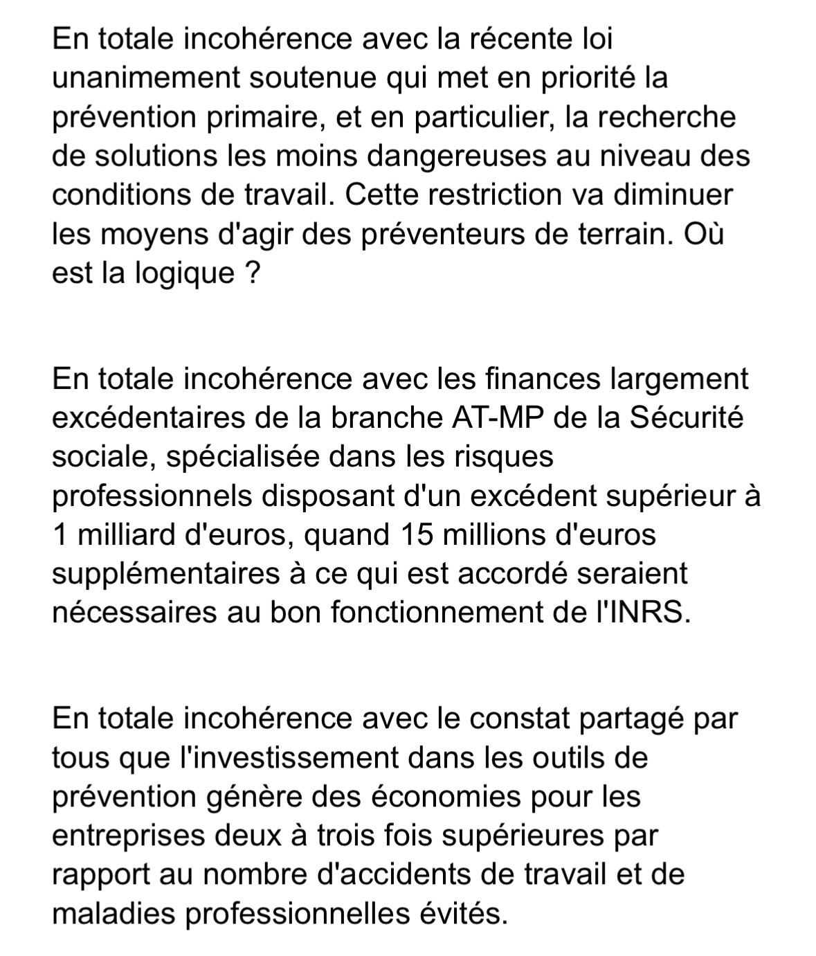 En totale incohérence avec la récente loi unanimement soutenue qui met en priorité la prévention primaire, et en particulier, la recherche de solutions les moins dangereuses au niveau des conditions de travail. Cette restriction va diminuer les moyens d'agir des préventeurs de terrain. Où
est la logique ? En totale incohérence avec les finances largement excédentaires de la branche AT-MP de la Sécurité sociale, spécialisée dans les risques professionnels disposant d'un excédent supérieur à 1 milliard d'euros, quand 15 millions d'euros supplémentaires à ce qui est accordé seraient
nécessaires au bon fonctionnement de l'INRS. En totale incohérence avec le constat partagé par tous que l'investissement dans les outils de prévention génère des économies pour les entreprises deux à trois fois supérieures par rapport au nombre d'accidents de travail et de
maladies professionnelles évités.