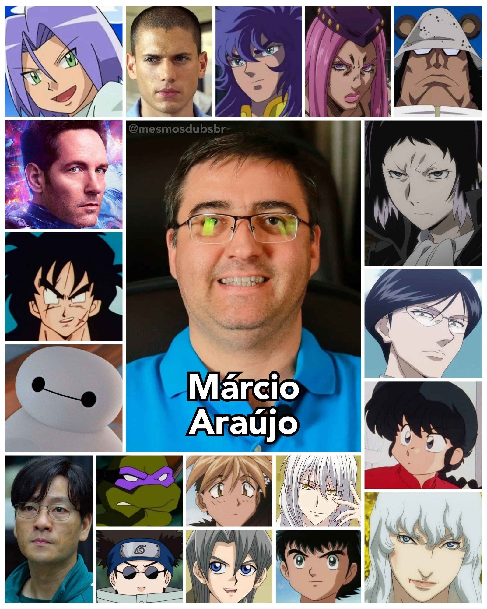 Foto do ator, dublador, e diretor de dublagem Márcio Araújo, e alguns de seus trabalhos em dublagem:

- James (Pokémon; 1ª voz)
- Homem-Formiga (MCU)
- Baymax (Operação Big Hero)
- Michael Scofield (Prison Break)
- Yamcha (Dragon Ball)
- Ranma Saotome (Ranma ½)
- Milo de Escorpião (Os Cavaleiros do Zodíaco)
- Tsubasa Ozora (Super Campeões)
- Griffith (Berserk: Golden Age Arc)
- Knov (Hunter x Hunter 2011)
- Ryunosuke Akutagawa (Bungou Stray Dogs)
- Narciso Anasui (JoJo's Bizarre Adventure: Stone Ocean)
- Bartholomew Kuma (One Piece)
- Ayame Soma (Fruits Basket)
- Otaru Mamiya (Saber Marionette J)
- Aster Phoenix (Yu-Gi-Oh! GX)
- Donatello (As Tartarugas Ninjas 2003)
- Shino Aburame (Naruto)
- Cho Sang-Woo (Round 6)