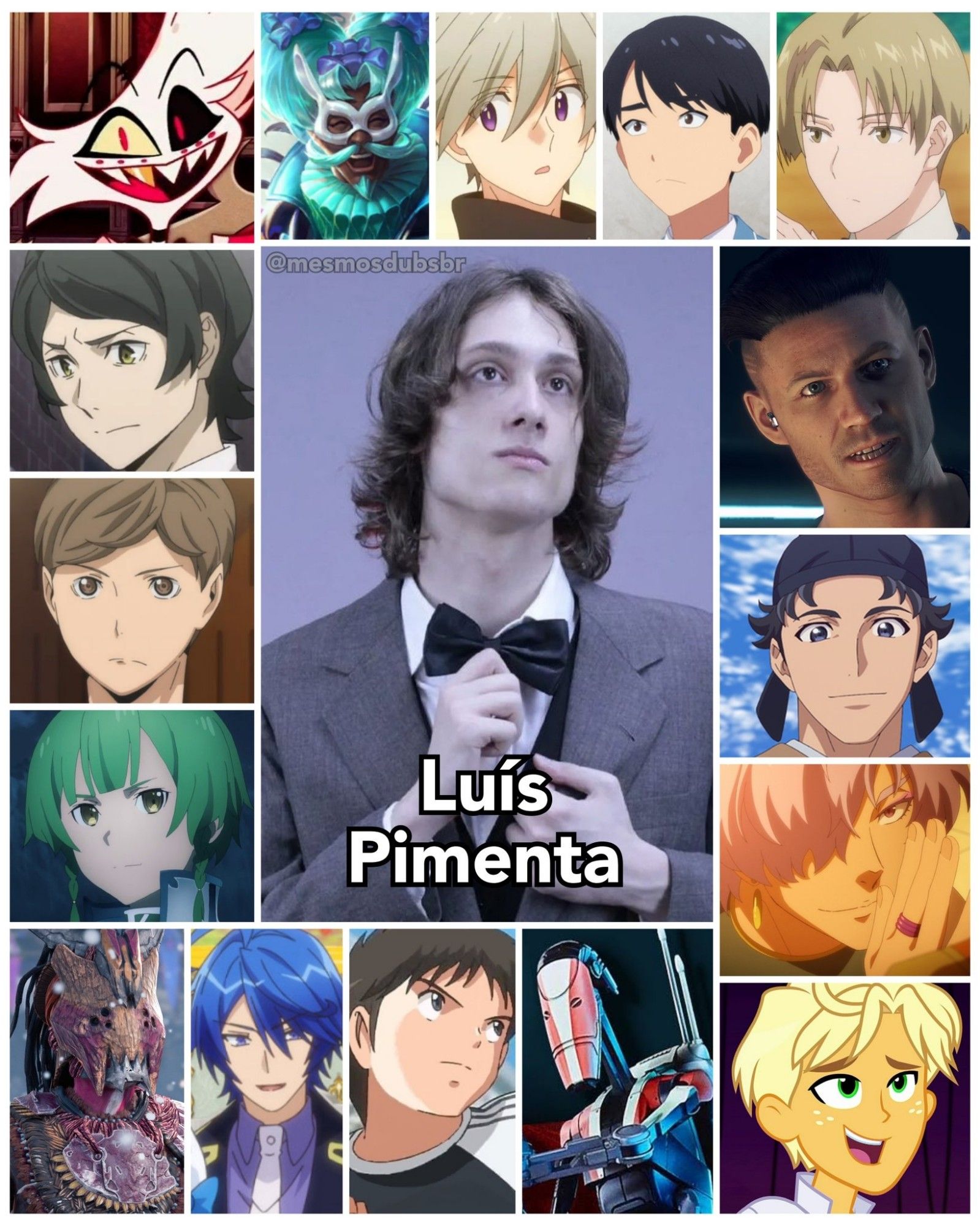 Foto do ator, dublador, locutor, técnico de captação, e radialista Luís Pimenta, e alguns de seus trabalhos em dublagem:

- Angel Dust (Hazbin Hotel)
- Mushitaro Oguri (Bungou Stray Dogs)
- Shigeru Yahaba (Haikyuu!!)
- Renly Synthesis Twenty-Seven (Sword Art Online: Alicization)
- Lihaku (Diários de uma Apotecária)
- Ragamuffin (My Little Pony, Equestria Girls: Pânico nas Férias)
- Jackson Pearce (Watch Dogs: Legion)
- Droides B1 (Star Wars Jedi: Survivor)
- Kazuki Sorimachi (Capitão Tsubasa)
- Souta Higurashi (Sasaki to Miyano)
- Damian Goltz (The Saint's Magic is Omnipotent)
- Kentaro Nomura (Arifureta)
- Anfitrião Animado (Legends of Runeterra)
- Erayyo (Horizon: Forbidden West)
- Karl (That Time I Got Reincarnated as a Slime: Visions of Coleus)
- Jin von Silford (Crônicas de um Aristocrata em Outro Mundo)