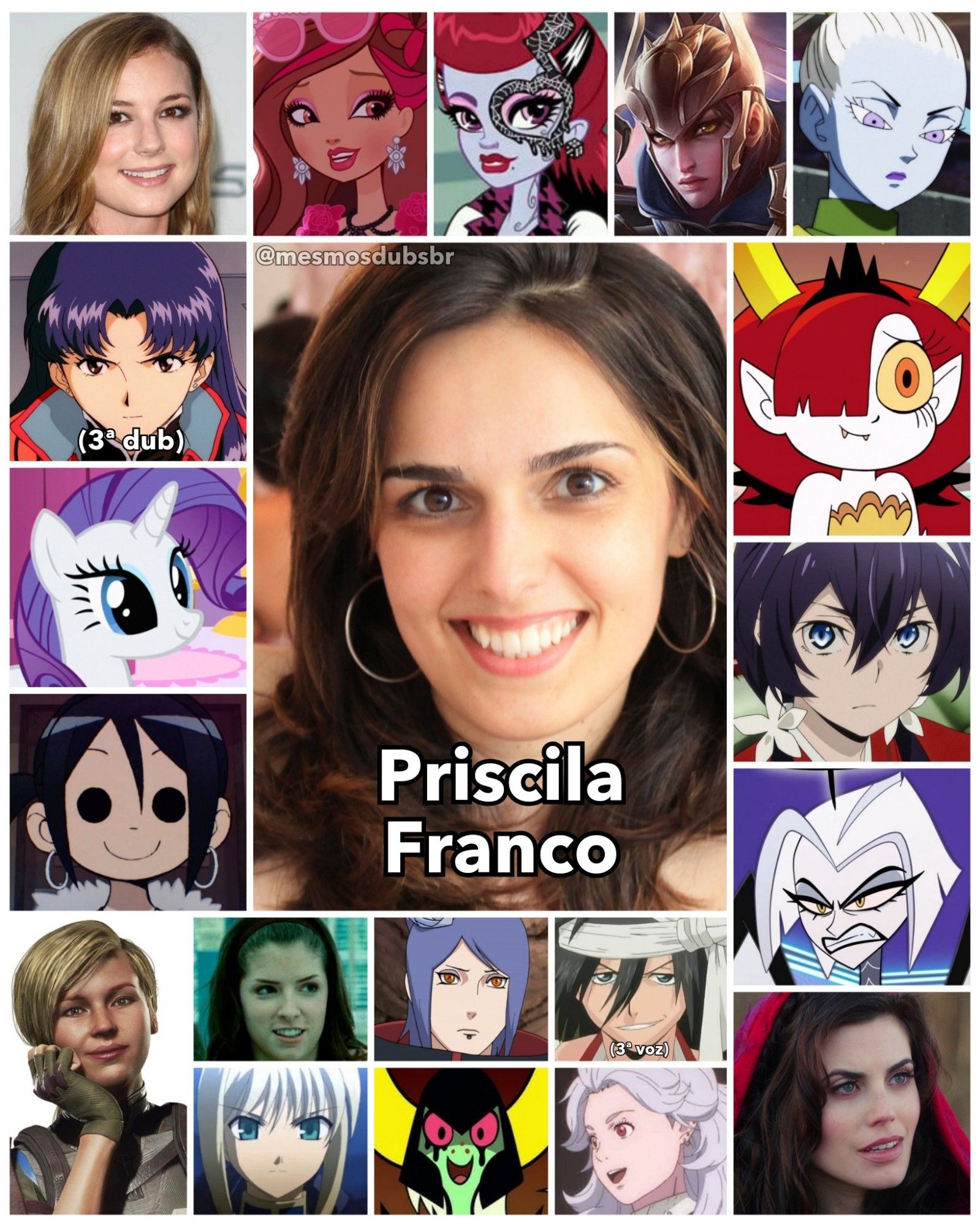 Foto da atriz, dubladora, e cantora Priscila Franco, e alguns de seus trabalhos em dublagem:

- Emily VanCamp 
- Misato Katsuragi (Neon Genesis Evangelion; 3ª dub)
- Rarity (My Little Pony)
- Knives Chau (Scott Pilgrim Contra o Mundo / A Série)
- Quinn (League of Legends)
- Jessica Stanley (Crepúsculo)
- Kyouka Izumi (Bungo Stray Dogs)
- Chapeuzinho Vermelho/ Ruby (Once Upon A Time)
- Briar Beauty (Ever After High)
- Operetta (Monster High)
- Cassie Cage (Mortal Kombat 11)
- Lute (Hotel Hazbin)
- Vados (Dragon Ball Super)
- Konan (Naruto Shippuden)
- Saber (Fate / Stay Night)
- Hekapoo (Star vs. as Forças do Mal)
- Lorde Dominador (Galáxia Wander)
- Noi (Dorohedoro)
- Kukabu Shiba (Bleach; 3ª voz)