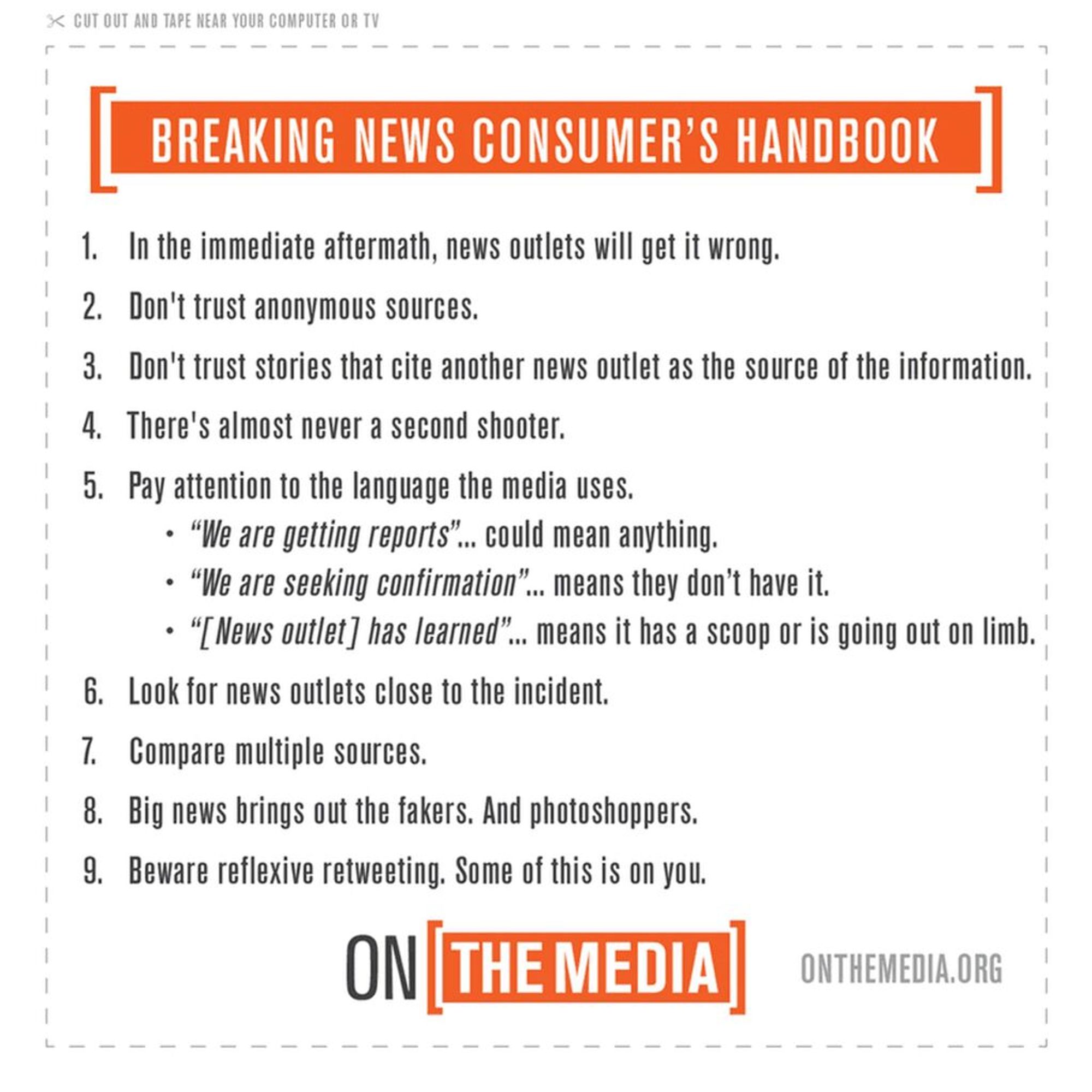 Breaking News Consumer's Handbook by ON THE MEDIA.ORG
1. In the immediate aftermath, news outlets will get it wrong. 
2. Don't trust anonymous sources.
3. Don't trust stories that cite other news outlets as the source of the information.
4. There's almost never a second shooter.
5. Pay attention to the language the media uses: "We are getting reports" could mean anything. "We are seeking confirmation" means they don't have it.
6. Look for news outlets close to the incident. 
7. Compare multiple sources. 
8. Big news brings out the fakers. And photoshoppers. 
9. Beware reflexive retweeting. Some of this is on you.