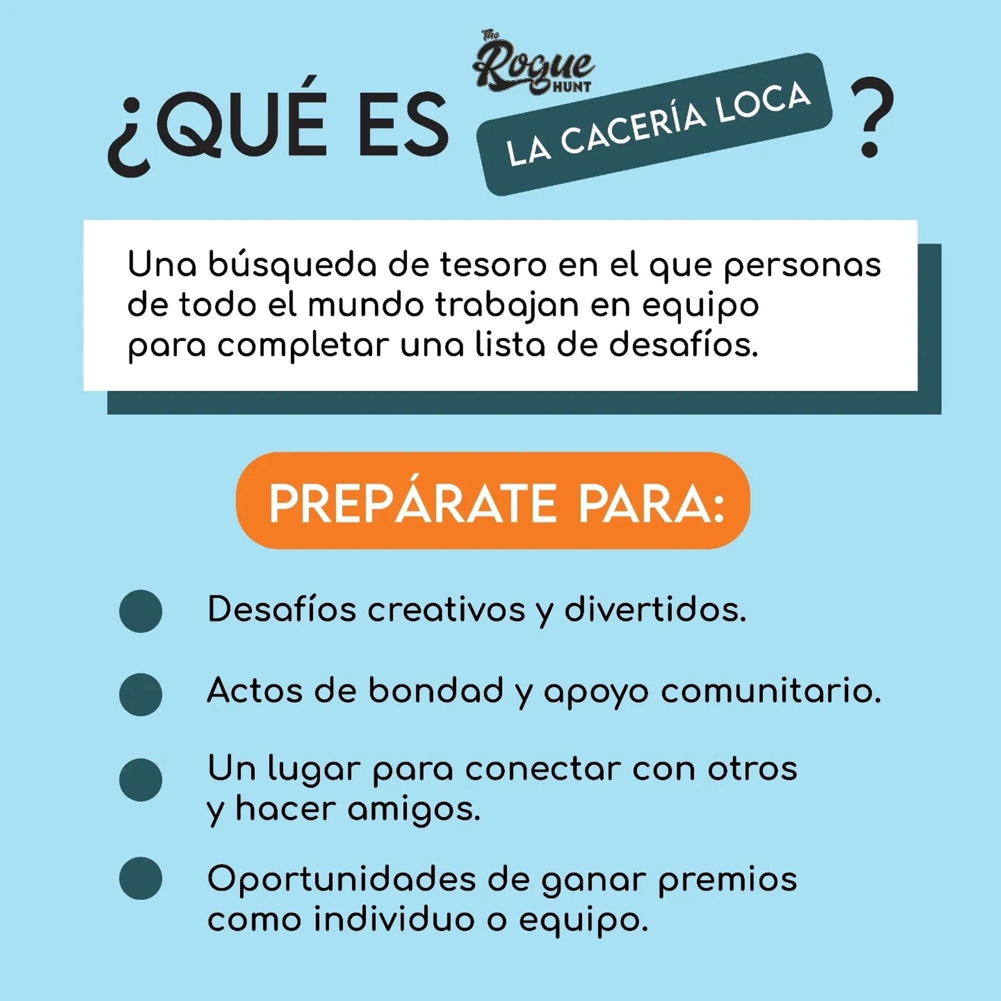 ¿Qué es la cacería loca?
Una búsqueda de tesoro en el que personas de todo el mundo trabajan en equipo para completar una lista de desafíos.
Prepárate para:
-Desafíos creativos y divertidos.
-Actos de bondad y apoyo comunitario.
-Un lugar para conectar con otros y hacer amigos.
-Oportunidades de ganar premios como individuo o equipo.