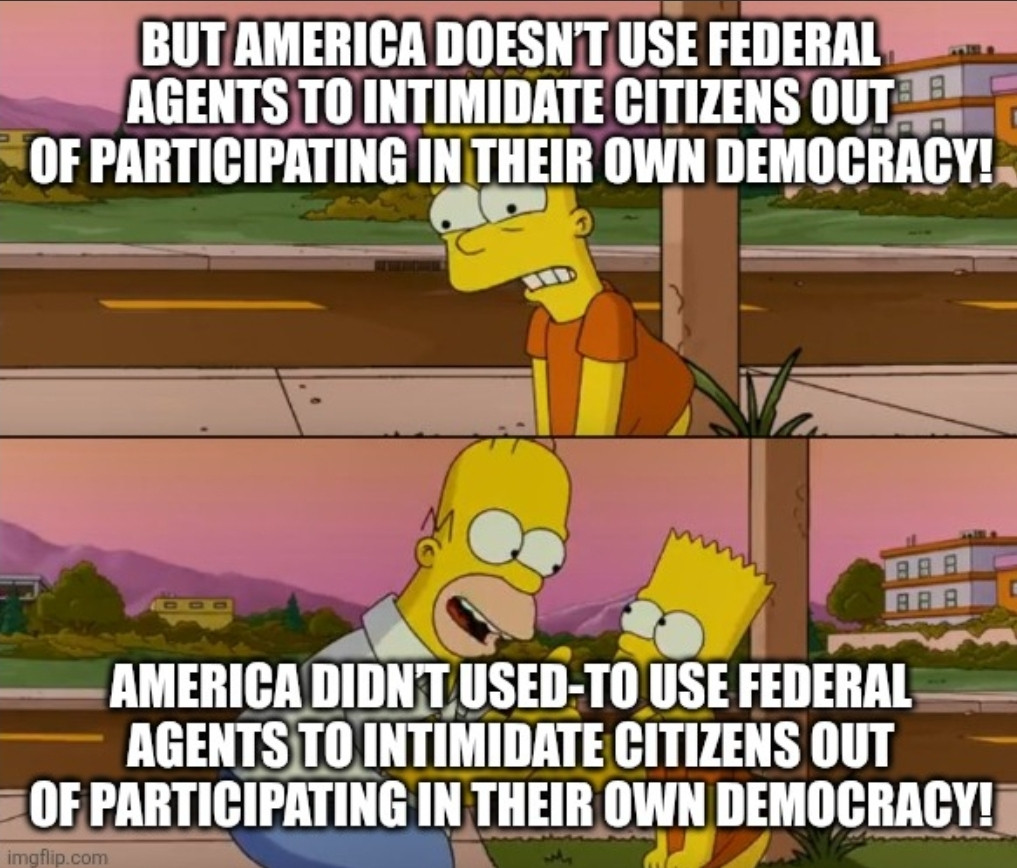 Bart h Homer Simpson meme.
Bart: But America doesn’t use federal agents to intimidate citizens out of participating in their own democracy!
Homer: America didn’t used-to use federal agents to intimidate citizens out of participating in their own democracy!