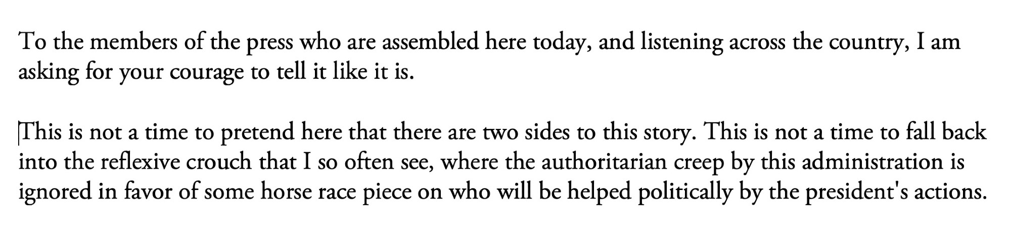 Quote: 

To the members of the press who are assembled here today, and listening across the country, I am asking for your courage to tell it like it is.

This is not a time to pretend here that there are two sides to this story. This is not a time to fall back into the reflexive crouch that I so often see, where the authoritarian creep by this administration is ignored in favor of some horse race piece on who will be helped politically by the president's actions.
