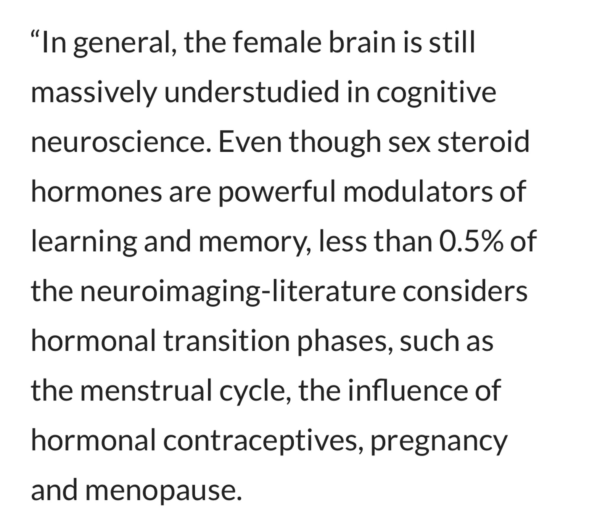 In general, the female brain is still massively understudied in cognitive neuroscience. Even though sex steroid hormones are powerful modulators of learning and memory, less than 0.5% of the neuroimaging-literature considers hormonal transition phases, such as the menstrual cycle, the influence of hormonal contraceptives, pregnancy and menopause.