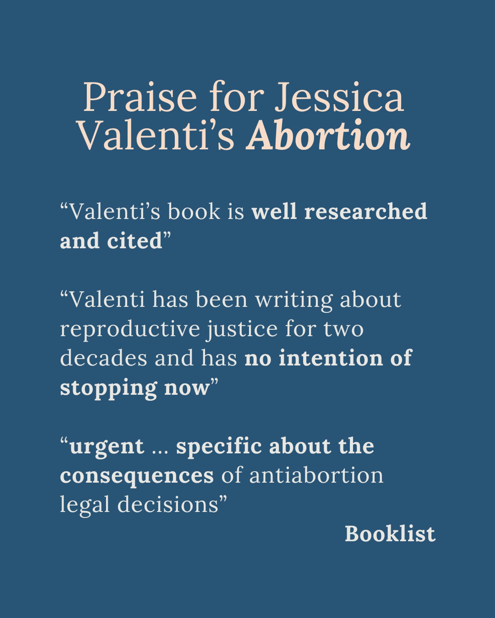 Praise for Jessica Valenti’s Abortion

“Valenti’s book is well researched and cited”

“Valenti has been writing about reproductive justice for two
decades and has no intention of stopping now”

“urgent ... specific about the consequences of antiabortion legal decisions”

Booklist