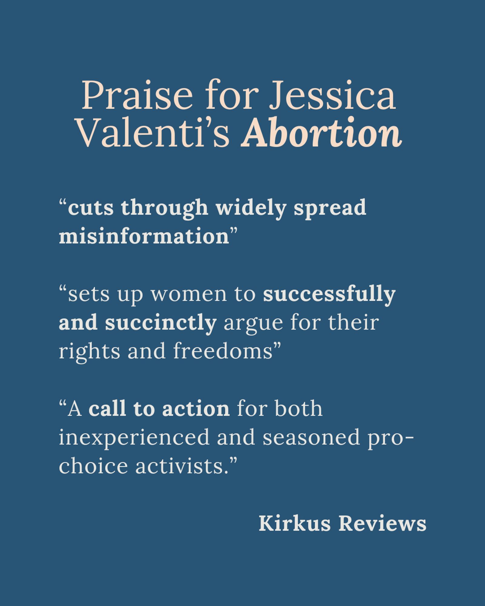 Praise for Jessica Valenti’s Abortion

“cuts through widely spread misinformation”

“sets up women to successfully and succinctly argue for their rights and freedoms”

“A call to action for both inexperienced and seasoned pro-choice activists.”

Kirkus Reviews