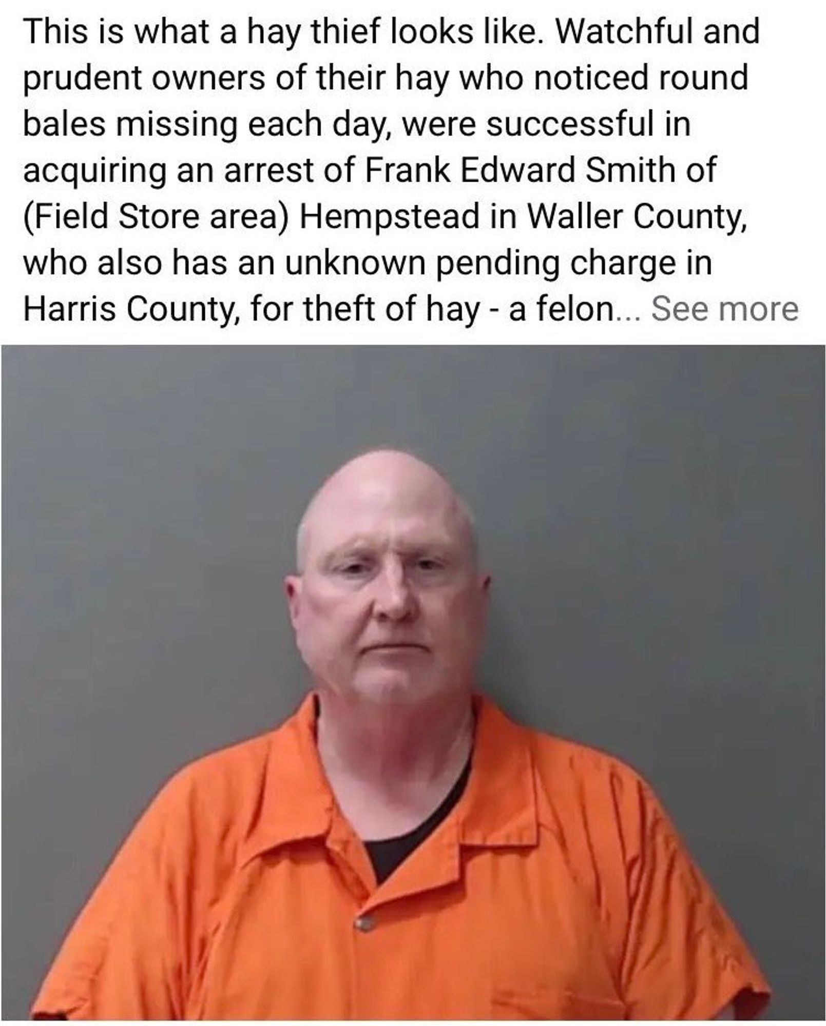 This is what a hay thief looks like. Watchful and prudent owners of their hay who noticed round bales missing each day, were successful in acquiring an arrest of Frank Edward Smith of (Field Store area) Hempstead in Waller County, who also has an unknown pending charge in Harris County, for theft of hay - a felon... See more 