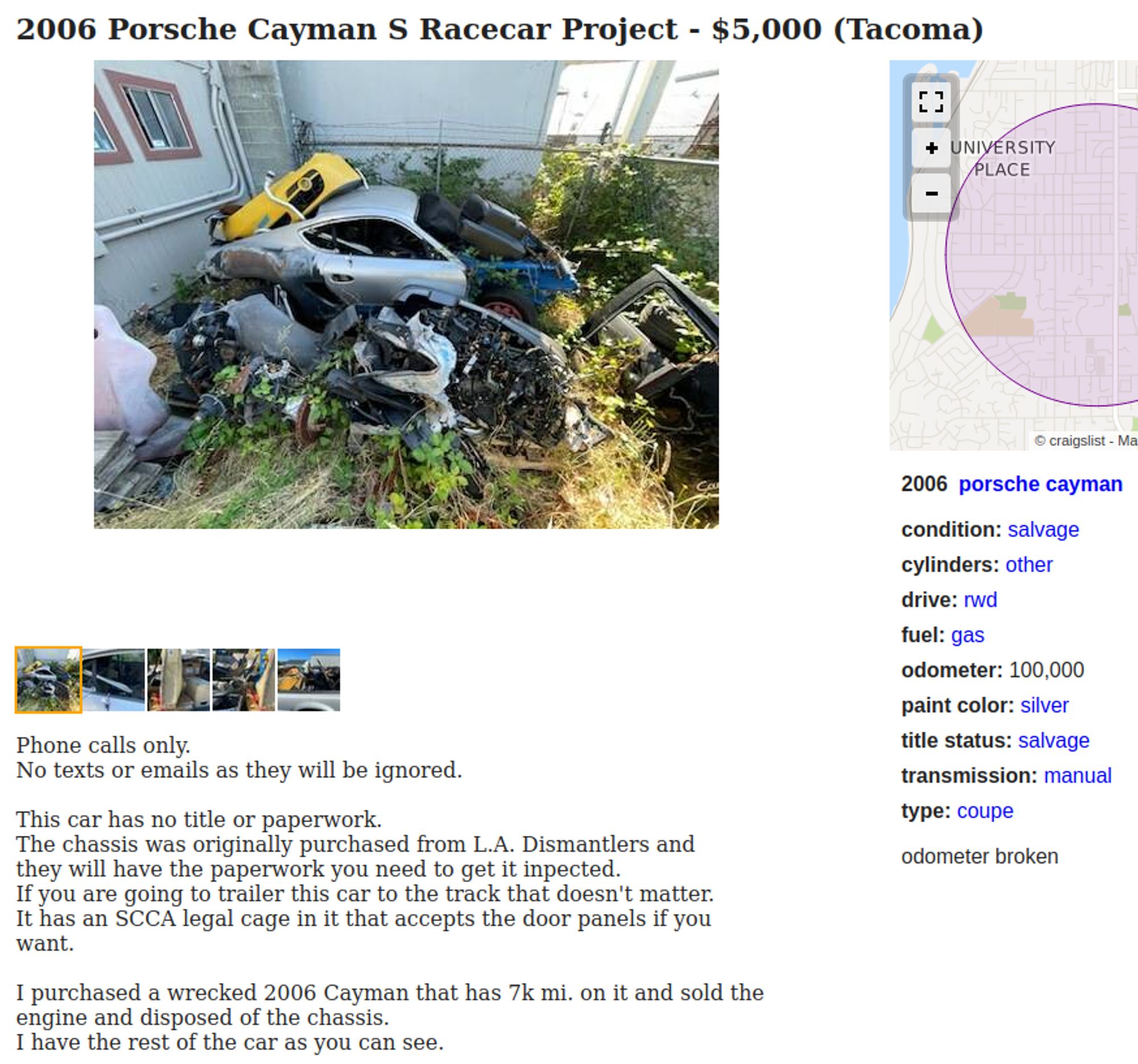 Screenshot of a CraigslistAd with a photo of a pile of parts in an overgrown corner of some yard

2006 Porsche Cayman S Racecar Project - $5,000 (Tacoma) 

Phone calls only. title status: salvage No texts or emails as they will be ignored. transmission: manual This car has no title or paperwork. type: coupe The chassis was originally purchased from L.A. Dismantlers and they will have the paperwork you need to get it inpected. odometer broken If you are going to trailer this car to the track that doesn't matter. It has an SCCA legal cage in it that accepts the door panels if you want. 1 purchased a wrecked 2006 Cayman that has 7k mi. on it and sold the engine and disposed of the chassis. I have the rest of the car as you can see. 