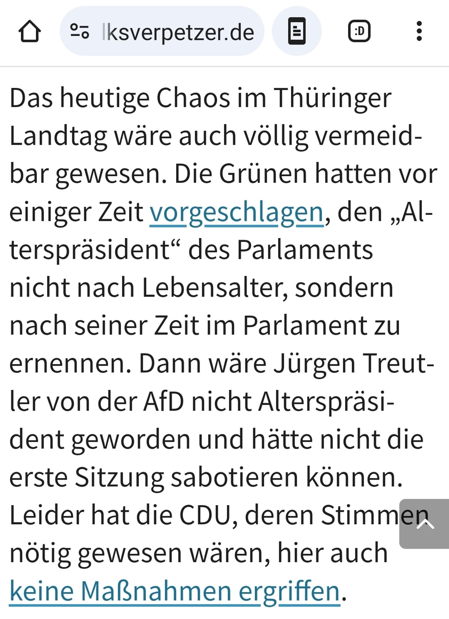 Das heutige Chaos im Thüringer Landtag wäre auch völlig vermeidbar gewesen. Die Grünen hatten vor einiger Zeit vorgeschlagen, den „Alterspräsident“ des Parlaments nicht nach Lebensalter, sondern nach seiner Zeit im Parlament zu ernennen. Dann wäre Jürgen Treutler von der AfD nicht Alterspräsident geworden und hätte nicht die erste Sitzung sabotieren können. Leider hat die CDU, deren Stimmen nötig gewesen wären, hier auch keine Maßnahmen ergriffen.