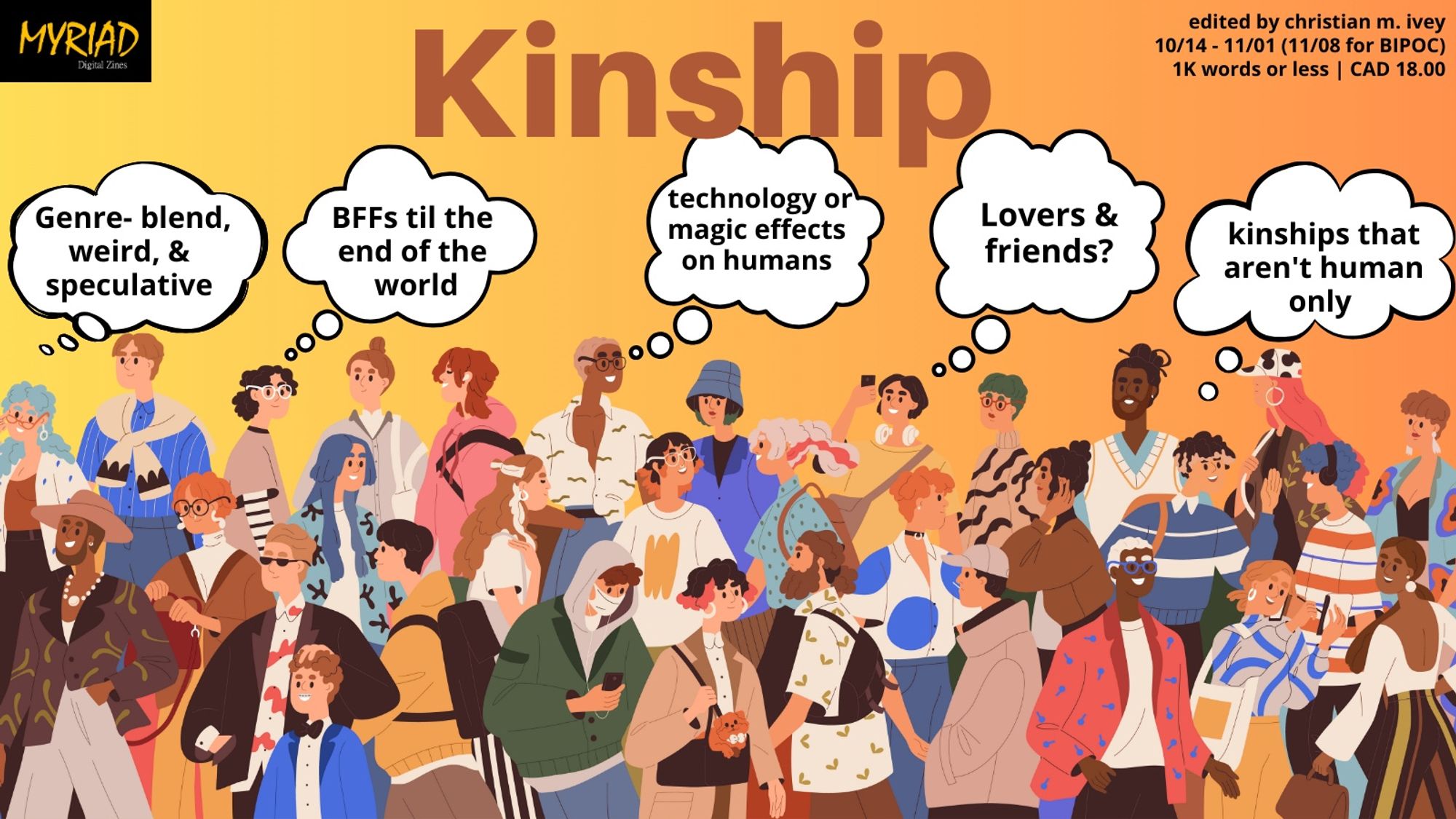 An announcement graphic for Kinship, a MYRIAD Digital Zine. Edited by Christian M. Ivey, open for submissions October 14 to November 1 (November 8 for BIPOC). 1000 words or less, $18 CAD payment.
Looking for genre-blend, weird and speculative, BFFs til the end of the world, technology or magic effects on humans, lover & friends? And kinships that aren’t human only.