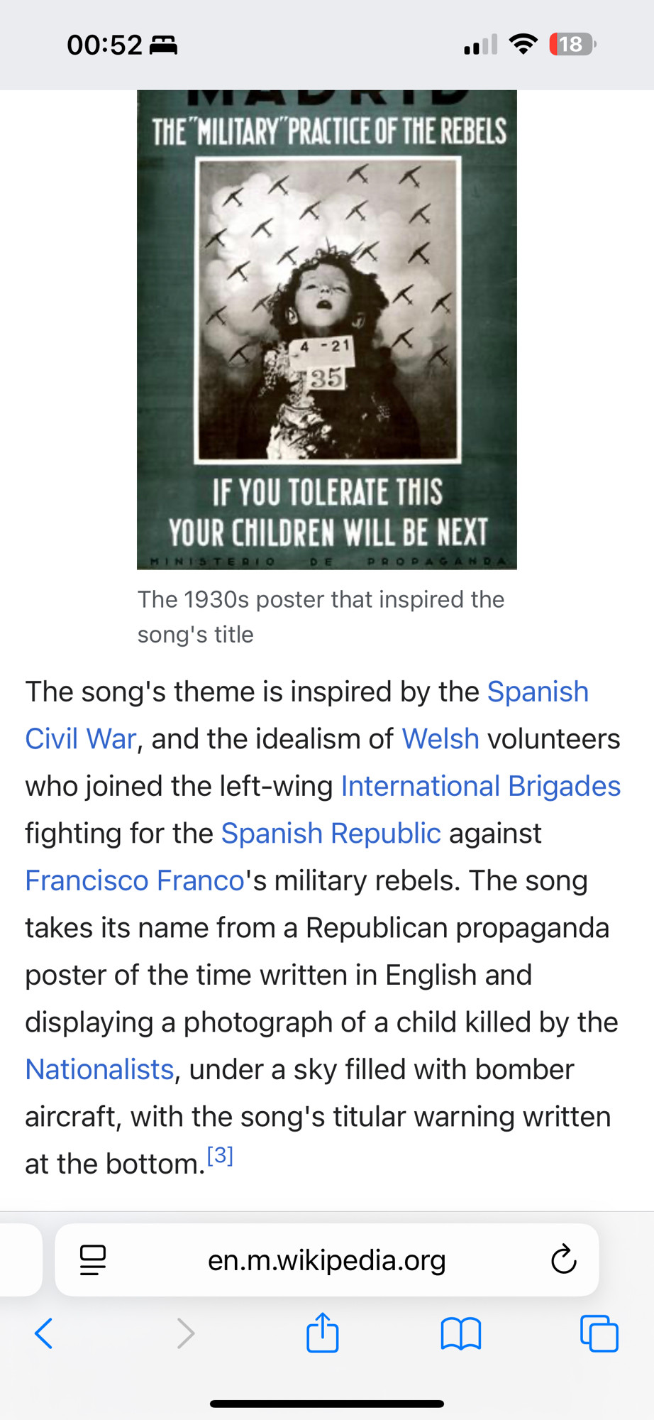 Photo shows a Wiki page for the song lyrics by the manic street preachers.

At the top, a war poster shows a black and white photograph of a dead child, with the caption ‘if you tolerate this then your children will be next’ under the photo. 
In the background of the photo are silhouettes of military aircraft. 

Under that is the following explanation. 

‘The 1930s poster that inspired the song's title
The song's theme is inspired by the Spanish Civil War, and the idealism of Welsh volunteers who joined the left-wing International Brigades fighting for the Spanish Republic against Francisco Franco's military rebels. The song takes its name from a Republican propaganda poster of the time written in English and displaying a photograph of a child killed by the Nationalists, under a sky filled with bomber aircraft, with the song's titular warning written at the bottom.’ 