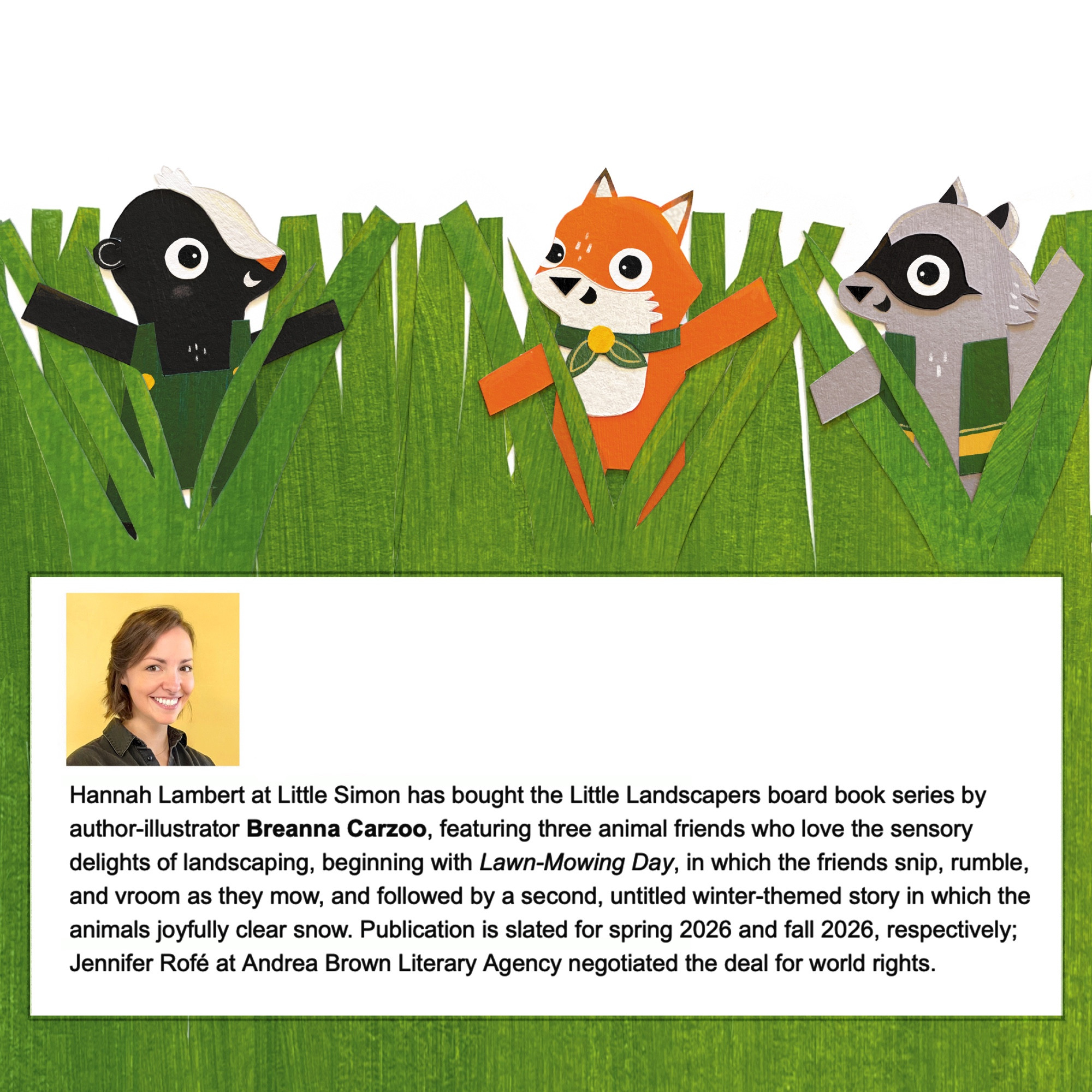 Publishers weekly deal announcement reads: Hannah Lambert at Little Simon has bought the Little Landscapers board book series by author-illustrator Breanna Carzoo, featuring three animal friends who love the sensory delights of landscaping, beginning with Lawn-Mowing Day, in which the friends snip, rumble, and vroom as they mow, and followed by a second, untitled winter-themed story in which the animals joyfully clear snow. Publication is slated for spring 2026 and fall 2026, respectively; Jennifer Rofé at Andrea Brown Literary Agency negotiated the deal for world rights.