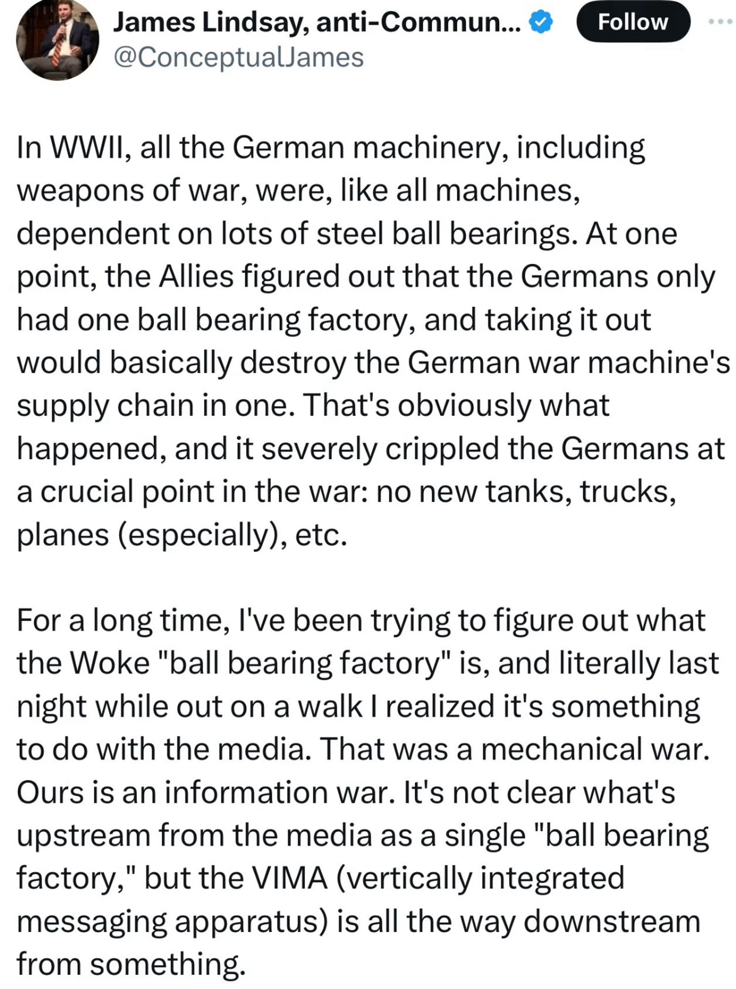 James Lindsay on Twitter:

In WWIl, all the German machinery, including weapons of war, were, like all machines, dependent on lots of steel ball bearings. At one point, the Allies figured out that the Germans only had one ball bearing factory, and taking it out would basically destroy the German war machine's supply chain in one. That's obviously what happened, and it severely crippled the Germans at a crucial point in the war: no new tanks, trucks, planes (especially), etc.
For a long time, l've been trying to figure out what the Woke "ball bearing factory" is, and literally last night while out on a walk I realized it's something to do with the media. That was a mechanical war.
Ours is an information war. It's not clear what's upstream from the media as a single "ball bearing factory," but the VIMA (vertically integrated messaging apparatus) is all the way downstream from something.