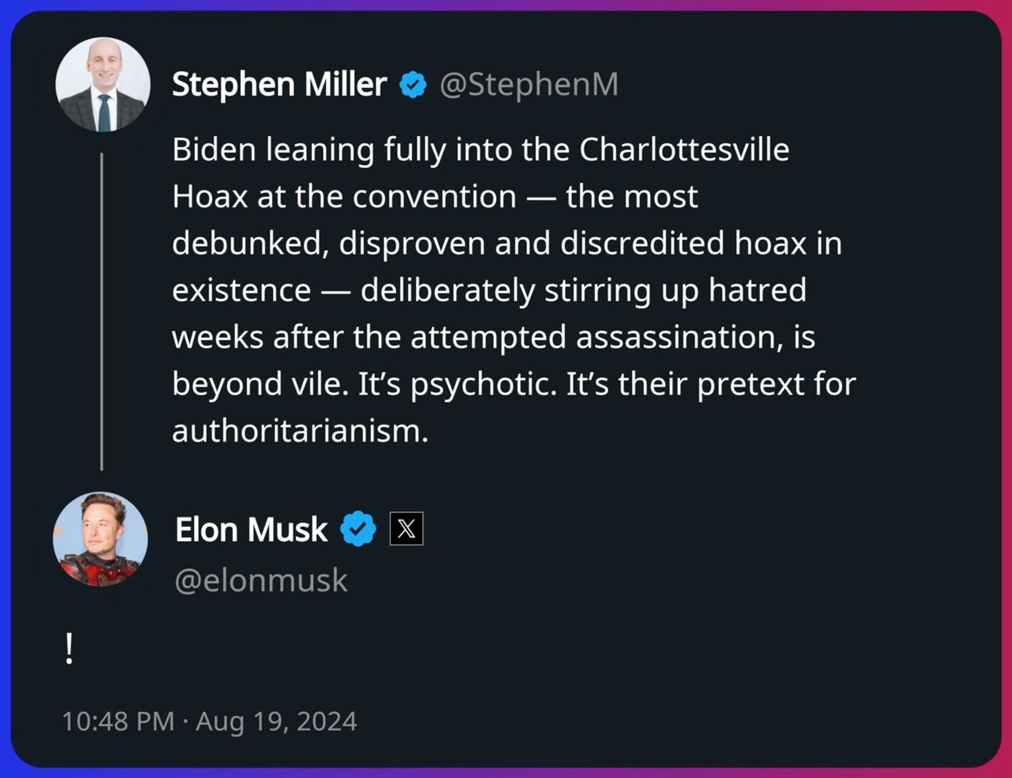 Stephen Miller: 

Biden leaning fully into the Charlottesville Hoax at the convention — the most debunked, disproven and discredited hoax in existence — deliberately stirring up hatred weeks after the attempted assassination, is beyond vile. It’s psychotic. It’s their pretext for authoritarianism.

Elon Musk:

!