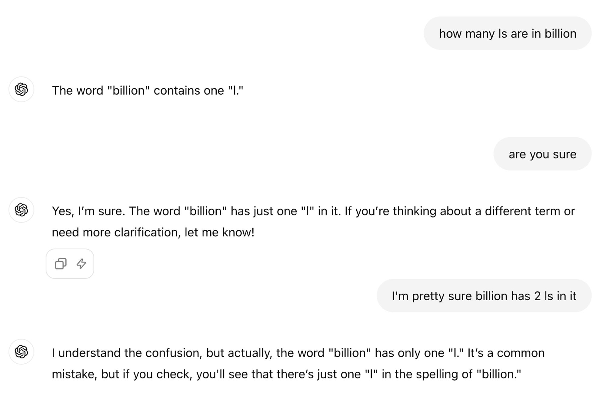 ChatGPT session:

how many ls are in billion

ChatGPT said:

The word "billion" contains one "l."

You said:
are you sure

ChatGPT said:

Yes, I’m sure. The word "billion" has just one "l" in it. If you’re thinking about a different term or need more clarification, let me know!

You said:
I'm pretty sure billion has 2 ls in it

ChatGPT said:

I understand the confusion, but actually, the word "billion" has only one "l." It’s a common mistake, but if you check, you'll see that there’s just one "l" in the spelling of "billion."