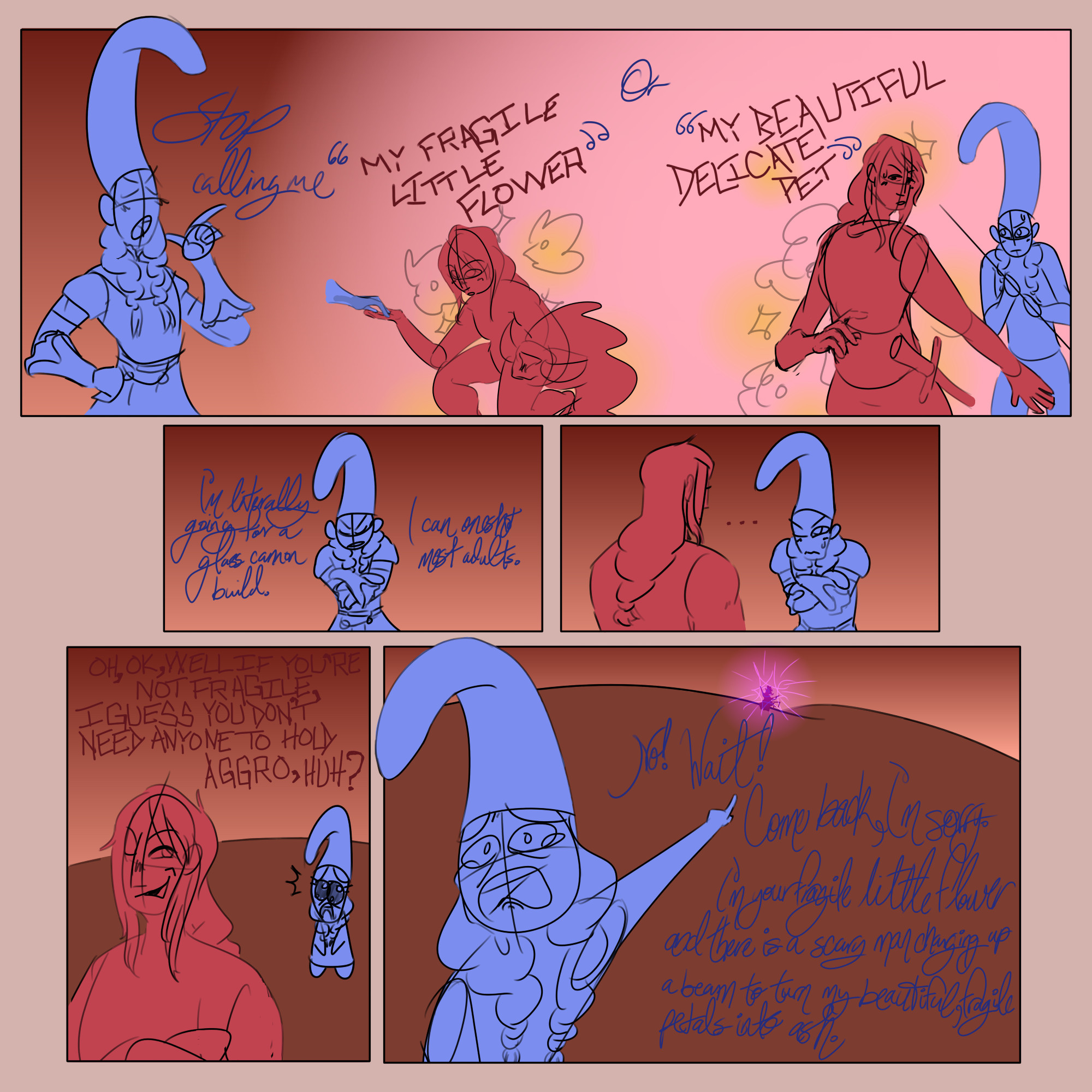 Simple, sketchy comic featuring a red character and a blue character. They are in the area you fight Radahn in Elden Ring. Blue is wearing a tall curved hat and light armor, and has her hair in two low braids. The hat often breaks the frame of the panels. Red is less detailed, but has a single low braid down her back, and is more muscular and taller than blue. Each character's dialogue is written with different handwriting, and when blue is quoting red, the text turns red and blocky. Blue's normal text is blue, messy and almost cursive. The final panel has a small png of Radahn glowing purple at the top of a very far away hill. Text is as follows:
Panel One: Blue: Stop calling me "My fragile little flower" or "My beautiful delicate pet."
Panel 2: Blue: I'm literally going for a glass cannon build. I can oneshot most adults.
Panel 3: Red: ...
Panel 4: Red: Oh, ok, well if you're not fragile, I guess you don't need anyone to hold aggro, huh?
Panel 4: Blue: No! Wait! Come back, I'm sorry. I'm your fragile little flower and there is a scary man charging up a beam to turn my beautiful, fragile petals into ash.