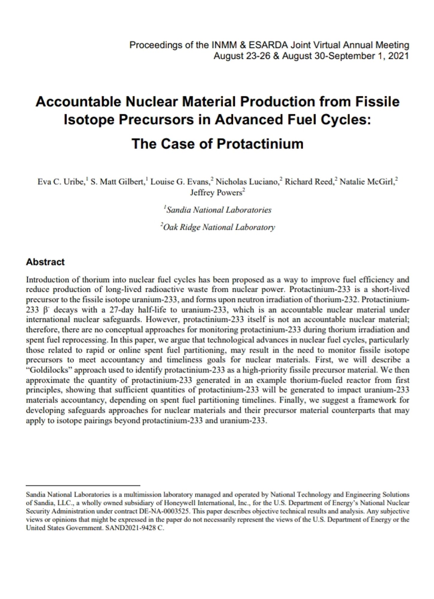 https://resources.inmm.org/sites/default/files/2021-09/a118.pdf

Proceedings of the INMM & ESARDA Joint Virtual Annual Meeting
August 23-26 & August 30-September 1, 2021

Accountable Nuclear Material Production from Fissile Isotope Precursors in Advanced Fuel Cycles:
The Case of Protactinium
Eva C. Uribe,1 S. Matt Gilbert,1 Louise G. Evans,
2 Nicholas Luciano,2 Richard Reed,2 Natalie McGirl,2
Jeffrey Powers2
1
Sandia National Laboratories
2
Oak Ridge National Laboratory
Abstract
Introduction of thorium into nuclear fuel cycles has been proposed as a way to improve fuel efficiency and 
reduce production of long-lived radioactive waste from nuclear power. Protactinium-233 is a short-lived 
precursor to the fissile isotope uranium-233, and forms upon neutron irradiation of thorium-232. Protactinium-
233 β- decays with a 27-day half-life to uranium-233, which is an accountable nuclear material under 
international nuclear safeguards. However, protactinium-233 itself is not