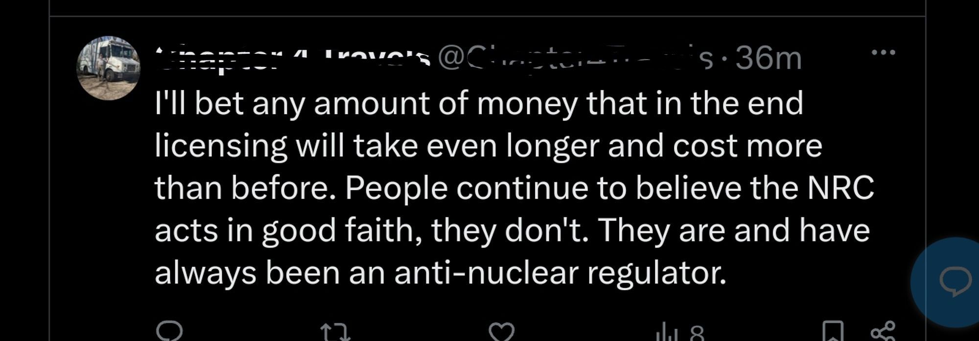 Screenshot from another social media site.

"I'll bet any amount of money that in the end licensing will take even longer and cost more than before. People continue to believe the NRC acts in good faith, they don't. They are and have always been an anti-nuclear regulator."