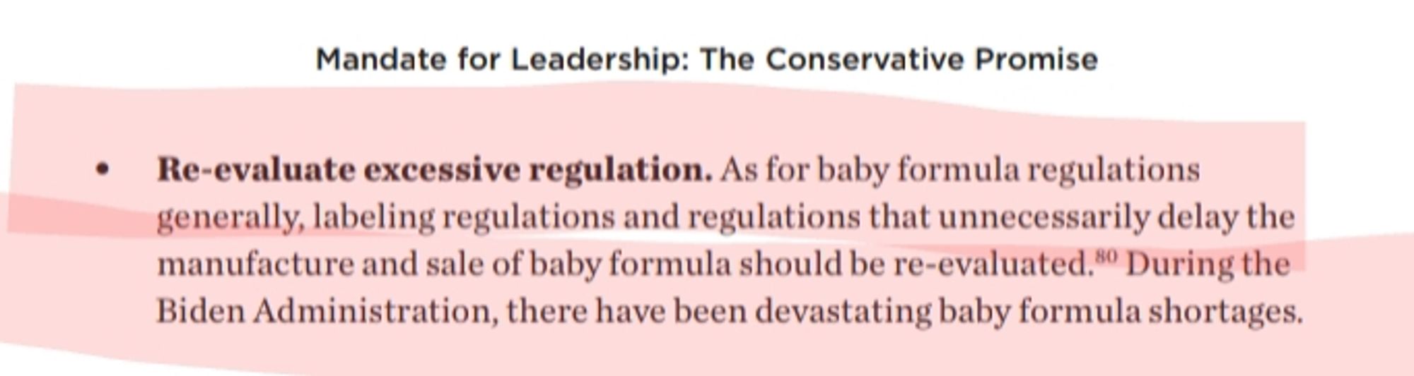 Mandate for Leadership: The Conservative Promise. p302.

Re-evaluate excessive regulation. As for baby formula regulations generally, labeling regulations and regulations that unnecessarily delay the manufacture and sale of baby formula should be re-evaluated. During the Biden Administration, there have been devastating baby formula shortages.