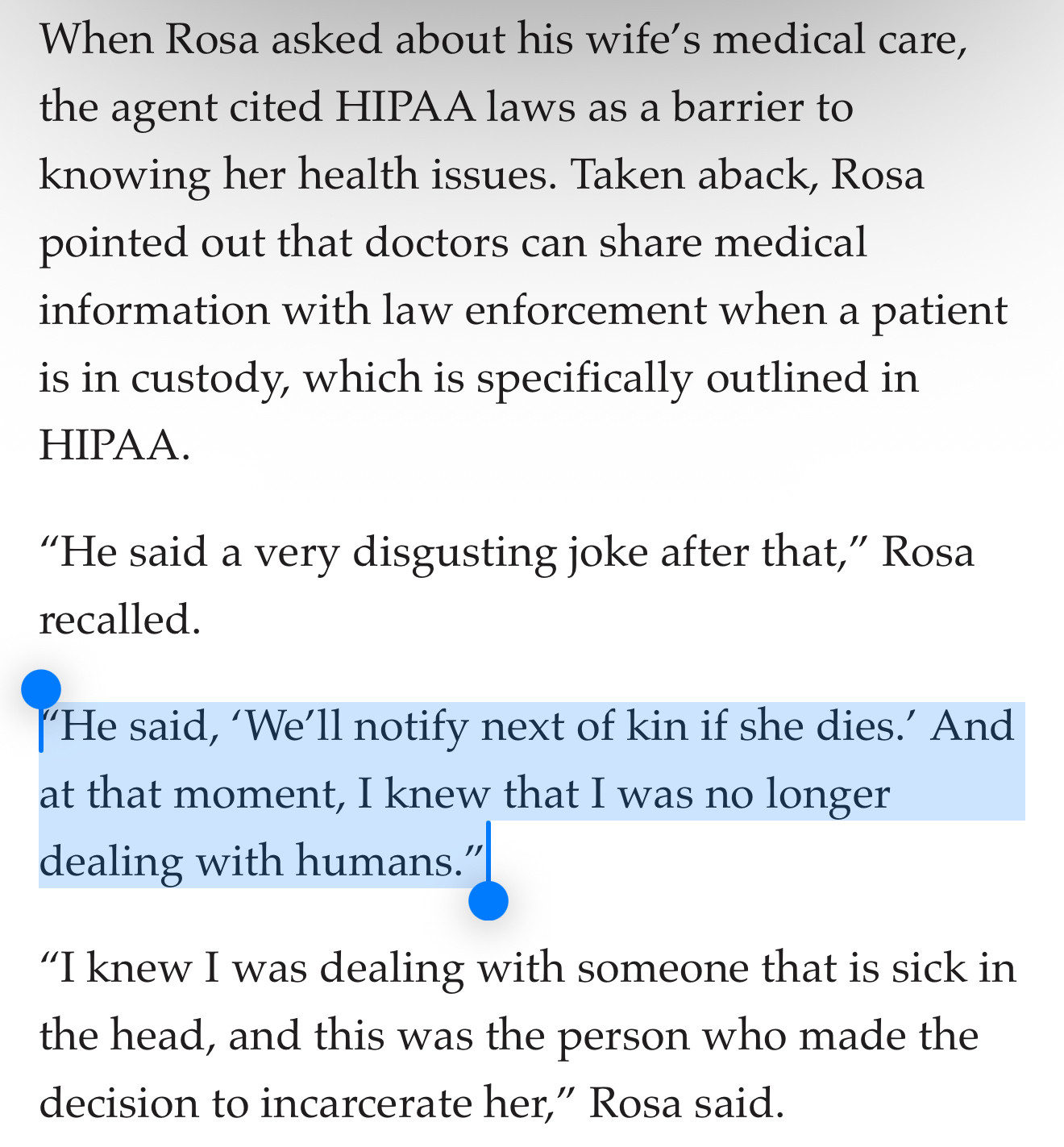 When Rosa asked about his wife’s medical care, the agent cited HIPAA laws as a barrier to knowing her health issues. Taken aback, Rosa pointed out that doctors can share medical information with law enforcement when a patient is in custody, which is specifically outlined in HIPAA.

“He said a very disgusting joke after that,” Rosa recalled.

“He said, ‘We’ll notify next of kin if she dies.’ And at that moment, I knew that I was no longer dealing with humans.”

“I knew I was dealing with someone that is sick in the head, and this was the person who made the decision to incarcerate her,” Rosa said.