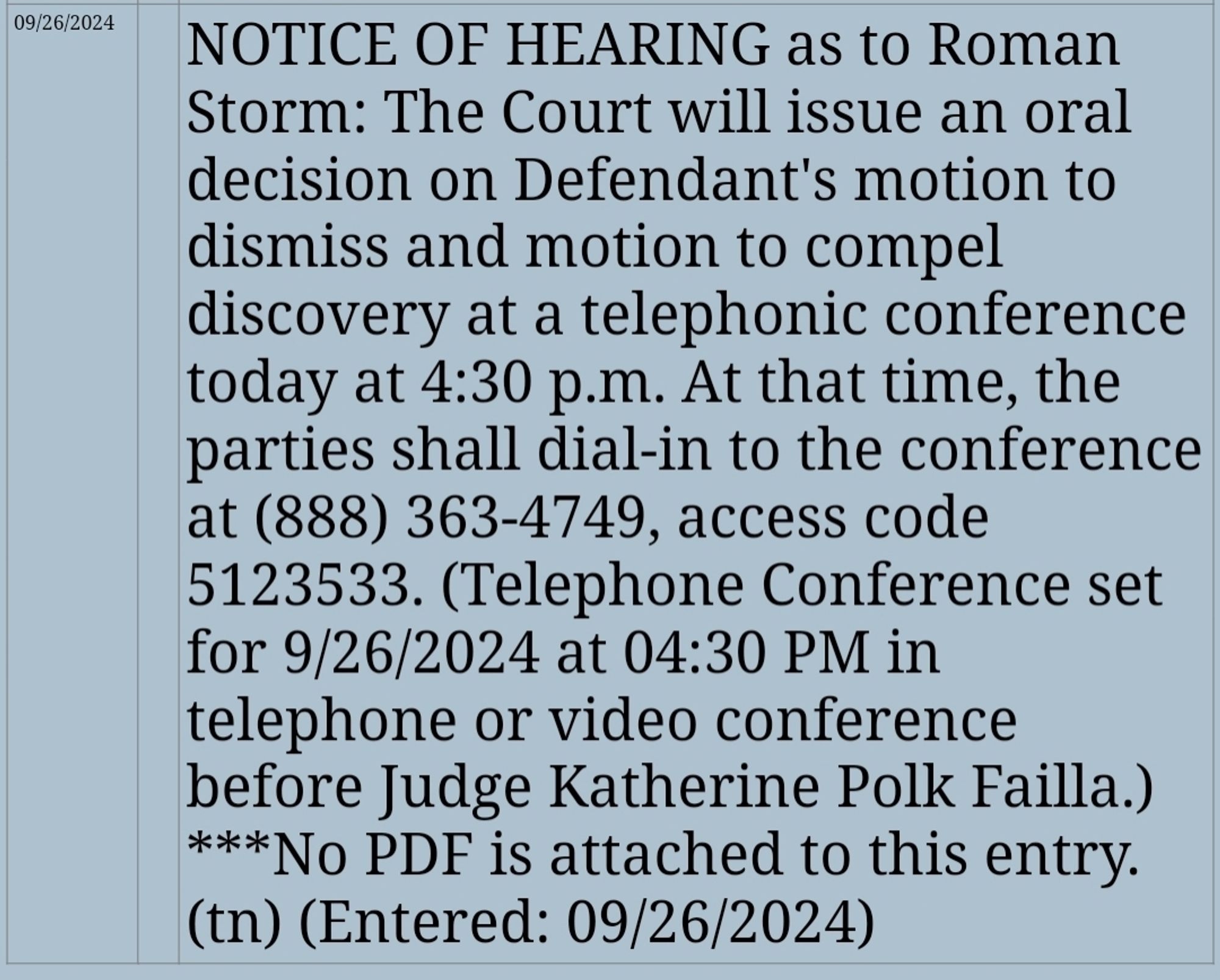 NOTICE OF HEARING as to Roman Storm: The Court will issue an oral decision on Defendant's motion to dismiss and motion to compel discovery at a telephonic conference today at 4:30 p.m. At that time, the parties shall dial-in to the conference at (888) 363-4749, access code 5123533. (Telephone Conference set for 9/26/2024 at 04:30 PM in telephone or video conference before Judge Katherine Polk Failla.) ***No PDF is attached to this entry. (tn) (Entered: 09/26/2024)