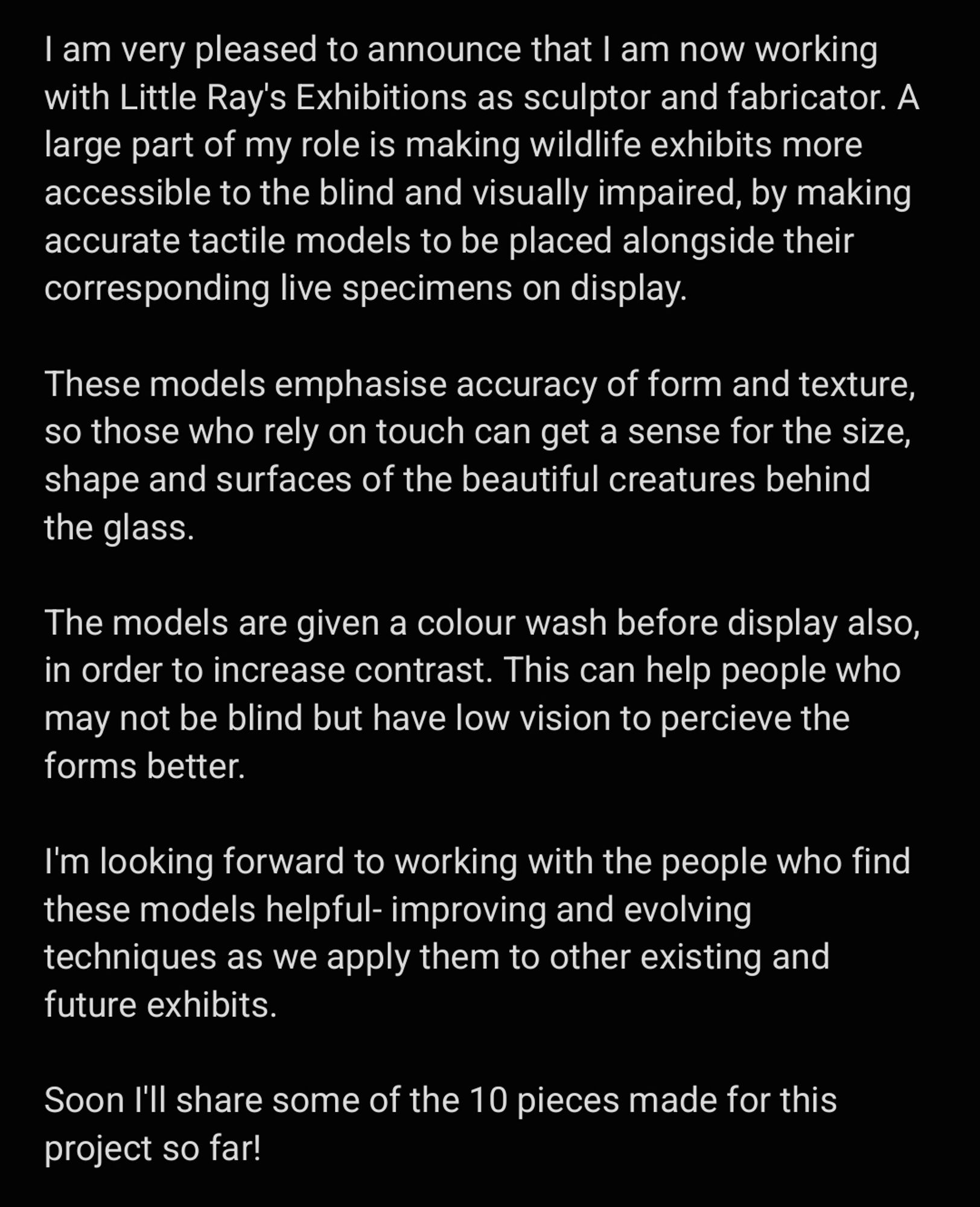 I am very pleased to announce that I am now working with Little Ray's Exhibitions as sculptor and fabricator. A large part of my role is making wildlife exhibits more accessible to the blind and visually impaired, by making accurate tactile models to be placed alongside their corresponding live specimens on display. 

These models emphasise accuracy of form and texture, so those who rely on touch can get a sense for the size, shape and surfaces of the beautiful creatures behind the glass.

The models are given a colour wash before display also, in order to increase contrast. This can help people who may not be blind but have low vision to percieve the forms better.

I'm looking forward to working with the people who find these models helpful- improving and evolving techniques as we apply them to other existing and future exhibits.

Soon I'll share some of the 10 pieces made for this project so far!