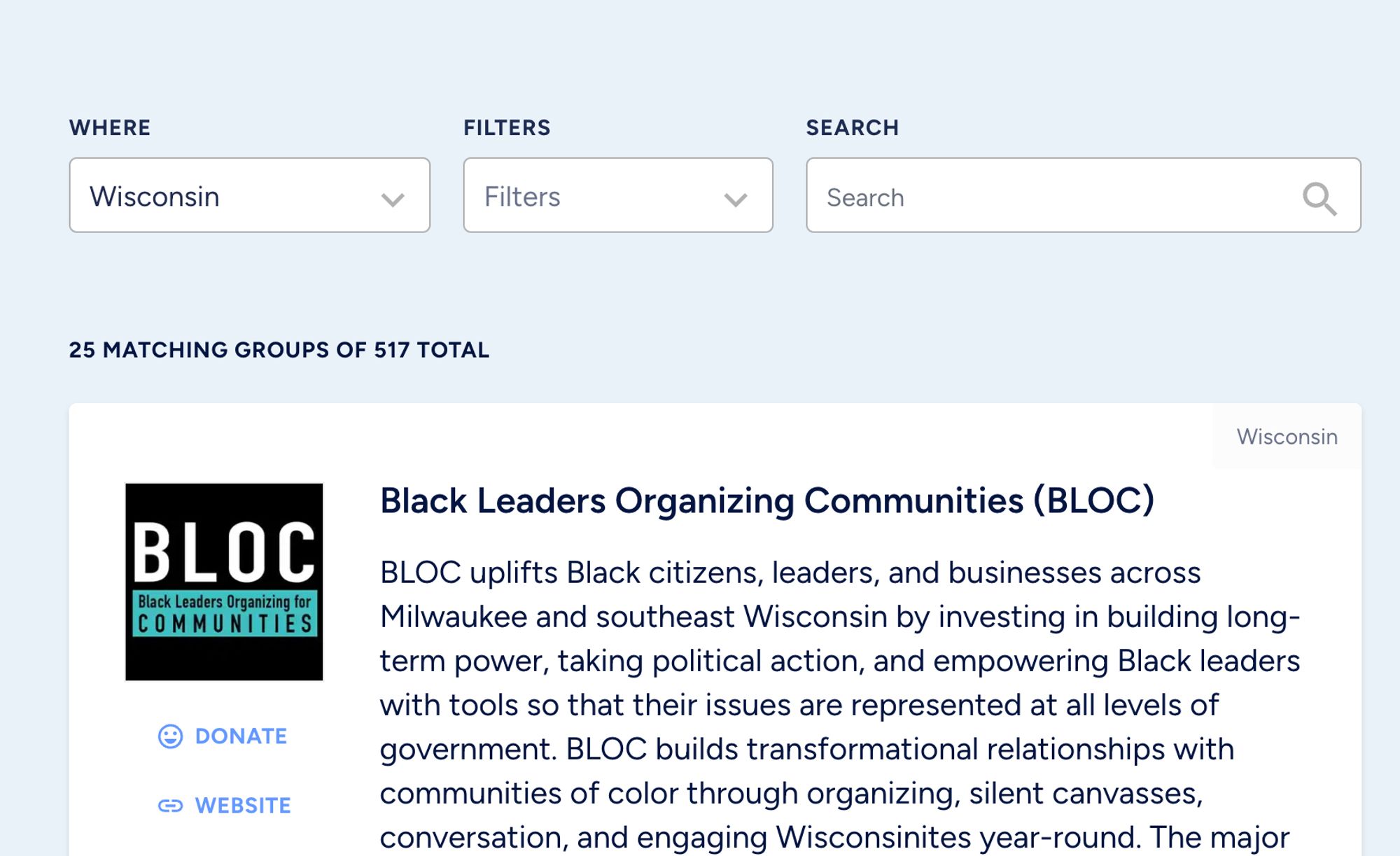 Where
Wisconsin

25 matching groups of 517 total
Wisconsin


Black Leaders Organizing Communities (BLOC)
BLOC uplifts Black citizens, leaders, and businesses across Milwaukee and southeast Wisconsin by investing in building long-term power, taking political action, and empowering Black leaders with tools so that their issues are represented at all levels of government. BLOC builds transformational relationships with communities of color through organizing, silent canvasses, conversation, and engaging Wisconsinites year-round. The major Black voter engagement organization in Wisconsin, BLOC is rooted in Milwaukee’s core northside Black community, with