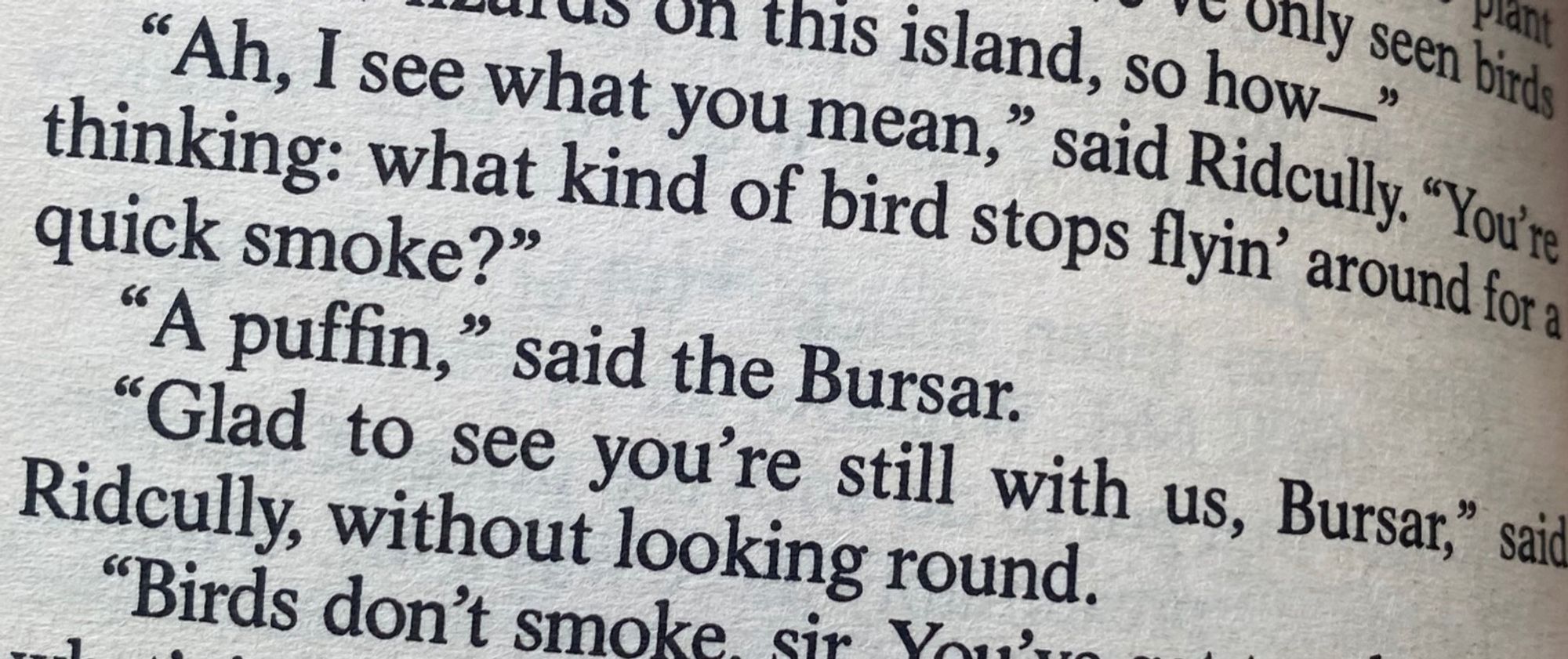 •what vo this island, so howy se
rant
how » Gias
**Ah, I see what yournean, Sas falacals. Youre thinking: what kind of bird stops flyin' around fora quick smoke?"
"A puffin," said the Bursar.
"Glad to see you're still with us, Bursar," said
Ridcully, without looking round.
"Birds don't smoke.
Sir