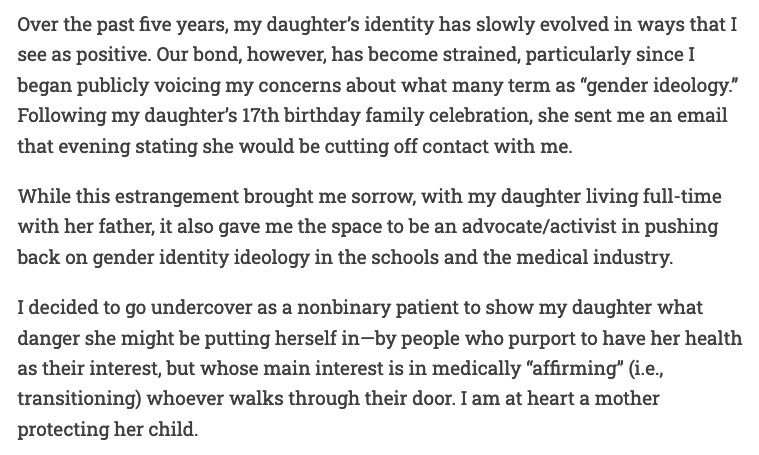 An excerpt from the article above. It reads:

Over the past five years, my daughter’s identity has slowly evolved in ways that I see as positive. Our bond, however, has become strained, particularly since I began publicly voicing my concerns about what many term as “gender ideology.” Following my daughter’s 17th birthday family celebration, she sent me an email that evening stating she would be cutting off contact with me.

While this estrangement brought me sorrow, with my daughter living full-time with her father, it also gave me the space to be an advocate/activist in pushing back on gender identity ideology in the schools and the medical industry.

I decided to go undercover as a nonbinary patient to show my daughter what danger she might be putting herself in—by people who purport to have her health as their interest, but whose main interest is in medically “affirming” (i.e., transitioning) whoever walks through their door. I am at heart a mother protecting her child.