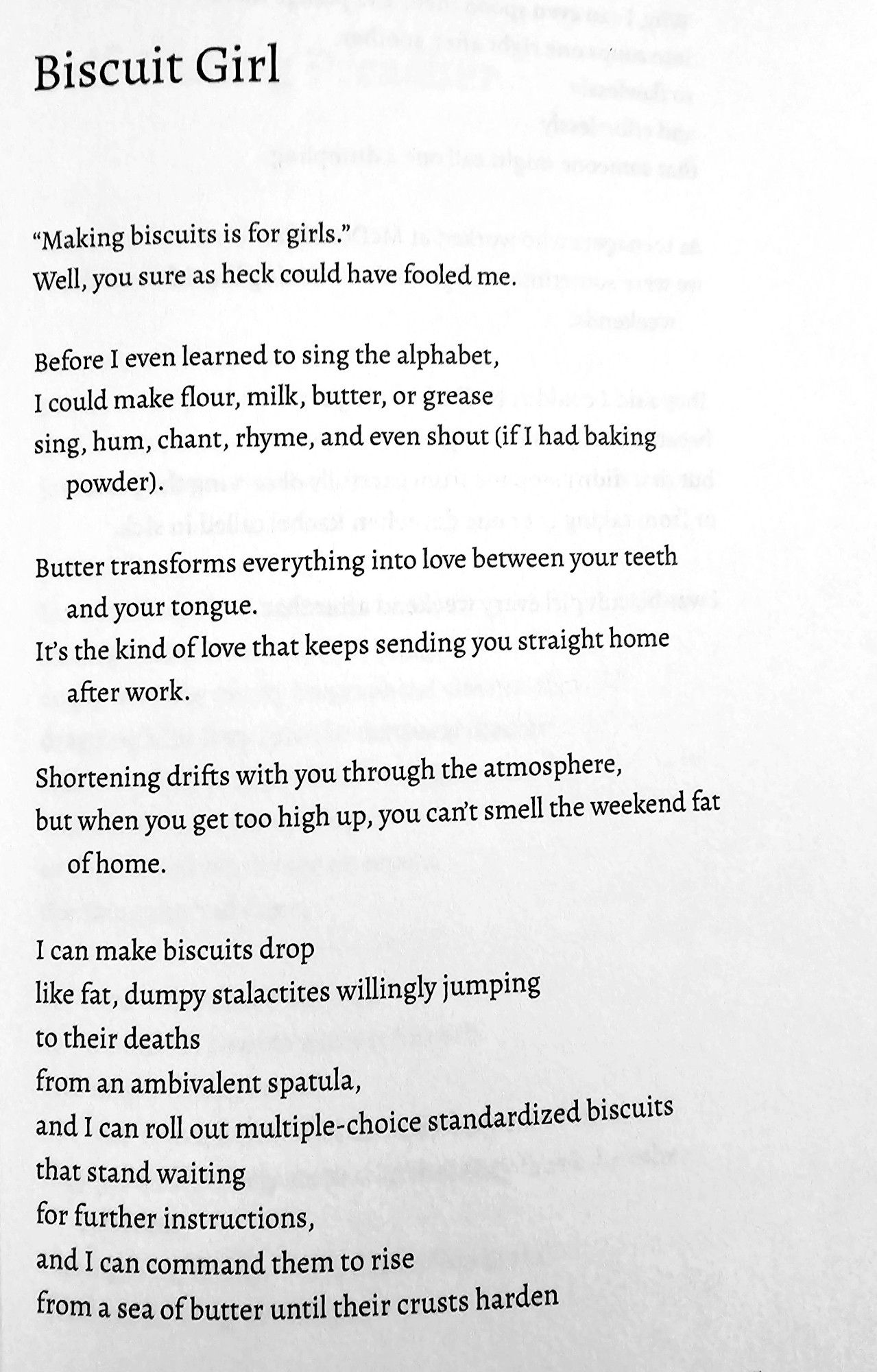 Biscuit Girl  
"Making biscuits is for girls."  Well, you sure as heck could have fooled me.  
Before I even learned to sing the alphabet,  I could make flour, milk, butter, or grease  sing, hum, chant, rhyme, and even shout (if 1 had baking  powder).  
Butter transforms everything into love between your teeth  and your tongue.  It's the kind of love that keeps sending you straight home  after work.  
Shortening drifts with you through the atmosphere,  but when you get too high up, you can't smell the weekend fat  of home.  
I can make biscuits drop  like fat, dumpy stalactites willingly jumping  to their deaths  from an ambivalent spatula,  and I can roll out multiple-choice standardized biscuits  that stand waiting  for further instructions,  and Ican command them to rise  from a sea of butter until their crusts harden