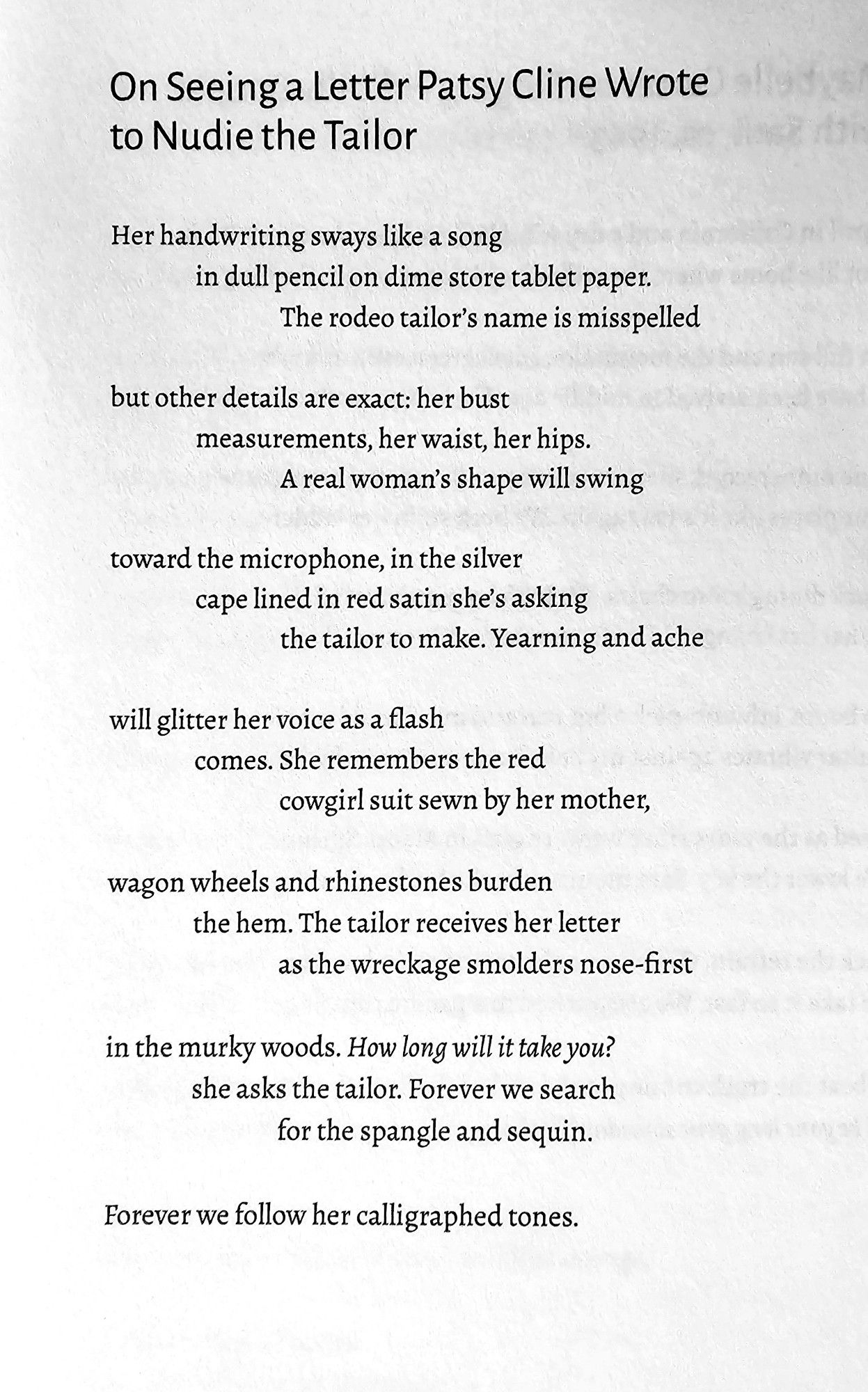 On Seeing a Letter Patsy Cline Wrote  to Nudie the Tailor  
Her handwriting sways like a song  in dull pencil on dime store tablet paper.  The rodeo tailor's name is misspelled  
but other details are exact: her bust  measurements, her waist, her hips.  A real woman's shape will swing  
toward the microphone, in the silver  cape lined in red satin she's asking  the tailor to make. Yearning and ache  
will glitter her voice as a flash  comes. She remembers the red  cowgirl suit sewn by her mother,  
wagon wheels and rhinestones burden  the hem. The tailor receives her letter  as the wreckage smolders nose-first  
in the murky woods. How long will it take you?  she asks the tailor. Forever we search  for the spangle and sequin  
Forever we follow her calligraphed tones.